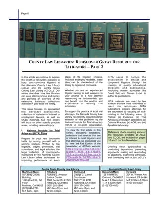 stage of the litigation process.
Practical and highly readable, these
titles can be checked-out of the
library by registered borrowers.
Whether you are an experienced
litigator looking to add weapons to
your arsenal, or a new attorney
researching the fundamentals, you
can benefit from the wisdom and
experience of leading trial
advocates.
To support the practice of local trial
attorneys, the Alameda County Law
Library has recently acquired a large
selection of titles published by the
National Institute for Trial Advocacy
(NITA). A non-profit organization,
In this article we continue to explore
the wealth of resources available to
busy, cost‑conscious litigators at
the Alameda County Law Library
(ACLL) and the Contra Costa
County Law Library (CCCLL). Our
series describes how law libraries
can save attorneys time and money
and provides an overview of the
extensive, balanced collections
available in your local law library.
This issue focuses on specialized
trial advocacy publications,
collections of materials of interest to
employment lawyers, as well as
MCLE materials. Our next edition
will focus on other specific practice
areas, including personal injury.
I. National Institute for Trial
Advocacy (NITA) Titles
Prepare for your next courtroom
battle by arming yourself with a
winning strategy. Written by top
litigators, judges, professors, trial
consultants, and legal scholars, the
large collection of monographs
maintained by the Alameda County
Law Library offers techniques for
improving performance at every
NITA seeks to nurture the
development of ethical and
competent litigators through the
creation of quality educational
programs and publications.
Recruiting master advocates like
David Ball and Steven Lubet to
author its publications,
NITA materials are used by law
schools and law firms nationwide to
teach trial techniques. NITA
publications prepare attorneys for
the courtroom by focusing on skill-
building in the following areas: (i)
Pretrial; (ii) Evidence; (iii) Trial
Advocacy; (iv) Expert Witnesses; (v)
Criminal Practice; (vi) ADR; and (vii)
Appellate Advocacy.
Offering fresh approaches to
conducting depositions, presenting
arguments, making and responding
to objections, examining witnesses,
and connecting with a jury, ACLL’s
Alameda County Law Library
Oakland (Main)
125 Twelfth St.
Oakland, CA 94607
M,W,F 8:30am-6pm
T,Th 8:30am-9pm
(510) 208-4832
Hayward
224 W. Winton Ave.
Hayward, CA 94544
M-F 8:30am-5:00pm
(510) 670-5230
Contra Costa County Law Library
Martinez (Main)
A.F. Bray Courts
Building
1020 Ward St., 1st
Floor
Martinez, CA 94553
(925) 646-2783
M-F 8am - 5pm
Pittsburg
Richard E. Arnason
Justice Center
1000 Center Dr. #1045
Pittsburg, CA 94565
(925) 252-2800
M-F 8am-12pm; and
12:30-4:30pm
Richmond
George C. Carroll
Courthouse
100 37th
St. #237
Richmond, CA 94805
(510) 374-3019
M-F 8am-12pm; and
12:30-4:30pm
To view the first article in this
series, discussing databases,
collections and services that are
of interest to most litigators and
trial attorneys, we encourage you
to view the Fall Edition of the
Newsletter on ACBA’s website:
h t t p s : / / w w w . a c b a n e t . o r g /
U s e r F i l e s / f i l e s / T r i a l %
2 0 P r a c t i c e % 2 0 S e c t i o n %
20Newsletter%20October%
202013%20FINAL.pdf
Reference charts covering some of
the resources available at ACLL
and CCCLL are included on pages
10 and 11 of this Newsletter.
Page 8
COUNTY LAW LIBRARIES: REDISCOVER GREAT RESOURCE FOR
LITIGATORS – PART 2
 
