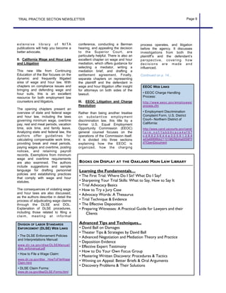 conference, conducting a Berman
hearing, and appealing the decision
to the Superior Court, are
particularly helpful. There is also an
excellent chapter on wage and hour
mediation, which offers guidance for
selecting a mediator, writing a
mediation brief, and drafting a
settlement agreement. Finally,
separate chapters on representing
the plaintiff and the defendant in
wage and hour litigation offer insight
for attorneys on both sides of the
lawsuit.
III. EEOC Litigation and Charge
Resolution
Rather than being another treatise
on substantive employment
discrimination law, this title by a
former U.S. Equal Employment
Opportunity Commission (EEOC)
general counsel focuses on the
operations of the Commission itself.
It is divided into three sections
explaining how the EEOC is
organized, how the charging
extensive library of NITA
publications will help you become a
better advocate.
II. California Wage and Hour Law
and Litigation
This new title from Continuing
Education of the Bar focuses on the
dynamic and frequently litigated
area of wage and hour law. With
chapters on compliance issues and
bringing and defending wage and
hour suits, this is an excellent
resource for both employment law
counselors and litigators.
The opening chapters present an
overview of state and federal wage
and hour law, including the laws
governing minimum wage, overtime
pay, rest and meal periods, vacation
time, sick time, and family leave.
Analyzing state and federal law, the
authors offer guidelines for
calculating compensable work time,
providing break and meal periods,
paying wages and overtime, posting
notices, and retaining payroll
records. Exemptions from minimum
wage and overtime requirements
are also examined. The authors
include suggestions and sample
language for drafting personnel
policies and establishing practices
that comply with wage and hour
statutes.
The consequences of violating wage
and hour laws are also discussed,
as the authors describe in detail the
process of adjudicating wage claims
through the DLSE and DOL.
Explanation of DLSE procedures,
including those related to filing a
claim, meeting at informal
TRIAL PRACTICE SECTION NEWSLETTER Page 9
BOOKS ON DISPLAY AT THE OAKLAND MAIN LAW LIBRARY
Learning the Fundamentals…
• The First Trial: Where Do I Sit? What Do I Say?
• Sharpening Your Trial Skills: What to Say, How to Say It
• Trial Advocacy Basics
• How to Try a Jury Case
• Advocacy Words: A Thesaurus
• Trial Technique & Evidence
• The Effective Deposition
• Preparing Witnesses: A Practical Guide for Lawyers and their
Clients
Advanced Tips and Techniques...
• David Ball on Damages
• Theater Tips & Strategies by David Ball
• Advanced Negotiation and Mediation Theory and Practice
• Deposition Evidence
• Effective Expert Testimony
• How to Do Your Own Focus Group
• Mastering Written Discovery: Procedures & Tactics
• Winning on Appeal: Better Briefs & Oral Arguments
• Discovery Problems & Their Solutions
DIVISION OF LABOR STANDARDS
ENFORCEMENT (DLSE) WEB LINKS
• The DLSE Enforcement Policies
and Interpretations Manual:
www.dir.ca.gov/dlse/DLSEManual/
dlse_enfcmanual.pdf
• How to File a Wage Claim:
www.dir.ca.gov/dlse HowToFileWage
Claim.html
• DLSE Claim Forms:
www.dir.ca.gov/dlse/DLSE-Forms.html
EEOC WEB LINKS
• EEOC Charge Handling
Process:
http://www.eeoc.gov/employees/
process.cfm
• Employment Discrimination
Complaint Form, U.S. District
Court– Northern District of
California:
http://www.cand.uscourts.gov/cand/
f o r m . n s f / f a b b 9 c a c a 4 e f 9 7
c d 8 8 2 5 6 d 4 a 0 0 5 9 1 3 8 4
ad3a66898bb2110188256d4a0058f1f
d?OpenDocument
process operates, and litigation
before the agency. It discusses
investigations from both the
plaintiff’s and the defendant’s
perspective, covering how
decisions are made and
influenced.
Continued on p. 14...
 