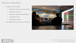 Luís Coroado, Nelson Rodrigues, Pedro Almeida,
Ricardo Miguel, Ricardo Resende
Equipa e desafios
o Diagnóstico skills da equipa
• Modelação e cálculo estrutural avançado
• Modelação arquitetura
• Trabalho com plataformas colaborativas
• Visualização RV e RA
• Renderização avançada
o Maturidade BIM no início 9/20 (no final 15/20)
 
