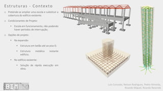 Luís Coroado, Nelson Rodrigues, Pedro Almeida,
Ricardo Miguel, Ricardo Resende
Estruturas - Contexto
o Pretende-se ampliar uma escola e substituir a
cobertura do edifício existente.
o Condicionantes de Projeto:
• Escola em funcionamento, não podendo
haver períodos de interrupção;
o Opções de projeto:
• Na expansão:
• Estrutura em betão até ao piso 0;
• Estrutura metálica restante
edifício;
• No edifício existente:
• Solução de rápida execução em
obra;
 