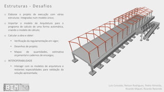 Luís Coroado, Nelson Rodrigues, Pedro Almeida,
Ricardo Miguel, Ricardo Resende
Estruturas - Desafios
o Elaborar o projeto de execução com várias
estruturas integradas num modelo único;
o Importar o modelo de Arquitetura para o
programa de calculo de uma forma automática,
criando o modelo de cálculo;
o Calcular a obra e obter:
• Verificação da regulamentação em vigor;
• Desenhos de projeto;
• Mapas de quantidades, estimativa
orçamental e cadernos de encargos;
o INTEROPERABILIDADE
• Interagir com os modelos de arquitetura e
restantes especialidades para validação da
solução apresentada;
 