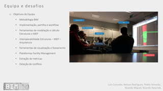 Luís Coroado, Nelson Rodrigues, Pedro Almeida,
Ricardo Miguel, Ricardo Resende
Equipa e desafios
o Objetivos da Equipa
• Metodologia BIM
• Implementação, partilha e workflow
• Ferramentas de modelação e cálculo
Estruturas e MEP
• Interoperabilidade Estruturas – MEP –
Arquitetura
• Ferramentas de visualização e faseamento
• Plataformas Facility Management
• Extração de métricas
• Deteção de conflitos
 
