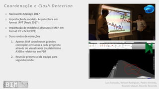 Luís Coroado, Nelson Rodrigues, Pedro Almeida,
Ricardo Miguel, Ricardo Resende
Coordenação e Clash Detection
o Navisworks Manage 2017
o Importação de modelo Arquitectura em
format .RVT (Revit 2017)
o Importação de modelos Estruturas e MEP em
format IFC v2x3 (CYPE)
o Duas rondas de correções
1. Apenas BIM coordinator, grandes
correcções enviadas a cada projetista
através do visualizador da plataforma
A360 e relatórios em PDF
2. Reunião presencial da equipa para
segunda ronda
 