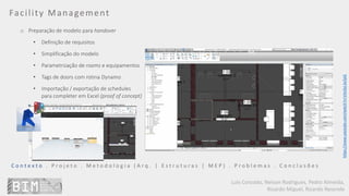Luís Coroado, Nelson Rodrigues, Pedro Almeida,
Ricardo Miguel, Ricardo Resende
Facility Management
o Preparação de modelo para handover
• Definição de requisitos
• Simplificação do modelo
• Parametrização de rooms e equipamentos
• Tags de doors com rotina Dynamo
• Importação / exportação de schedules
para completer em Excel (proof of concept)
C o n t e x t o . P r o j e t o . M e t o d o l o g i a ( A r q . | E s t r u t u r a s | M E P ) . P r o b l e m a s . C o n c l u s õ e s
https://www.youtube.com/watch?v=VAv3yL1e2pQ
 