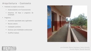 Luís Coroado, Nelson Rodrigues, Pedro Almeida,
Ricardo Miguel, Ricardo Resende
Arquitetura - Contexto
• Pretende-se ampliar uma escola.
• Escola existente e em funcionamento
• Desenhos 2D Base e programa de
ampliação.
• Programa:
• Aumentar capacidade salas e gabinetes
• Recreio coberto
• Instalações sanitárias
• Ascensor para mobilidade condicionada
• Qualificar espaços.
 