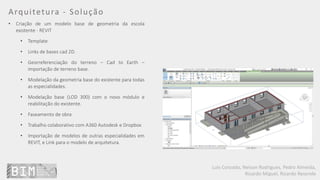 Luís Coroado, Nelson Rodrigues, Pedro Almeida,
Ricardo Miguel, Ricardo Resende
Arquitetura - Solução
• Criação de um modelo base de geometria da escola
existente - REVIT
• Template
• Links de bases cad 2D.
• Georreferenciação do terreno – Cad to Earth –
importação de terreno base.
• Modelação da geometria base do existente para todas
as especialidades.
• Modelação base (LOD 300) com o novo módulo e
reabilitação do existente.
• Faseamento de obra
• Trabalho colaborativo com A360 Autodesk e Dropbox
• Importação de modelos de outras especialidades em
REVIT, e Link para o modelo de arquitetura.
 