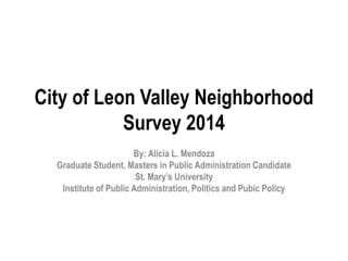 City of Leon Valley Neighborhood
Survey 2014
By: Alicia L. Mendoza
Graduate Student, Masters in Public Administration Candidate
St. Mary’s University
Institute of Public Administration, Politics and Pubic Policy
 