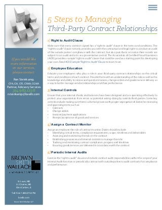 If you would like
more information
on our services,
please contact:
Ron Steinkamp,
CPA, CIA, CFE, CRMA, CGMA
Partner, Advisory Services
314.983.1238
rsteinkamp@bswllc.com
5 Steps to Managing
Third-Party Contract Relationships
St. Louis, MO
St. Charles, MO
Glen Carbon, IL
Toll-Free 1.888.279.2792
bswllc.com
Brown Smith Wallace LLP
1) Right to Audit Clause
Make sure that every contract signed has a “right to audit” clause in the terms and conditions. The
“right to audit”clause not only provides you with the contractual and legal right to conduct an audit
of the outside parties’ compliance with the contract, but also puts them on notice their records are
subject to an audit and acts as a preventative control. The Association of Certified Fraud Examiners
(ACFE) provides a sample“right to audit”clause that could be used as a starting point for developing
your own. Read ACFE Sample“Right-to-Audit”Clause to learn more.
2) Employee Education
Educate your employees who play a role in your third-party contract relationships on the critical
terms and conditions of each contract. Provide them with an understanding of the risks as well as the
knowledge and ability to review and question invoices, change orders and goods/service delivery as
a way to better manage vendor relationships and their performance.
3) Internal Controls
Ensure that your internal checks and balances have been designed and are operating effectively to
protect your organization from errors or potential wrong-doing by outside third-parties. Some key
controls include making sure there is a formal process with proper segregation of duties for reviewing
and approving items such as:
•	 Contracts
•	 Change orders
•	 Invoices/payment applications
•	 Receipt/acceptance of goods and services
4) Assign a Contract Monitor
Assign an employee the role of contract monitor. Duties should include:
•	 Identifying critical terms, compliance requirements, scope, timelines and deliverables
•	 Assessing and monitoring the risks in the contract
•	 Establishing processes and internal controls to manage the risks
•	 Tracking and monitoring contract compliance, progress and timelines
•	 Ensuring goods/services are delivered in accordance with the contract
5) Periodic Internal Audits
Exercise the“right to audit”clause and include contract audit responsibilities within the scope of your
Internal Audit function or periodically contract with outside parties to audit contracts for compliance
and performance.
 