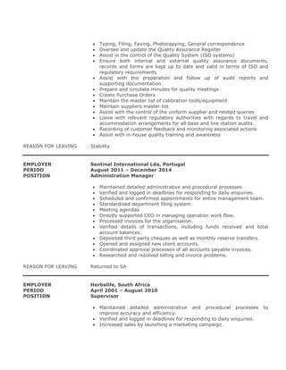  Typing, Filing, Faxing, Photocopying, General correspondence
 Oversee and update the Quality Assurance Register
 Assist in the control of the Quality System (ISO systems)
 Ensure both internal and external quality assurance documents,
records and forms are kept up to date and valid in terms of ISO and
regulatory requirements
 Assist with the preparation and follow up of audit reports and
supporting documentation
 Prepare and circulate minutes for quality meetings
 Create Purchase Orders
 Maintain the master list of calibration tools/equipment
 Maintain suppliers master list
 Assist with the control of the uniform supplier and related queries
 Liaise with relevant regulatory authorities with regards to travel and
accommodation arrangements for all base and line station audits.
 Recording of customer feedback and monitoring associated actions
 Assist with in-house quality training and awareness
REASON FOR LEAVING Stability
EMPLOYER Sentinal International Lda, Portugal
PERIOD August 2011 – December 2014
POSITION Administration Manager
 Maintained detailed administrative and procedural processes
 Verified and logged in deadlines for responding to daily enquiries.
 Scheduled and confirmed appointments for entire management team.
 Standardised department filing system.
 Meeting agendas
 Directly supported CEO in managing operation work flow.
 Processed invoices for the organisation.
 Verified details of transactions, including funds received and total
account balances.
 Deposited third party cheques as well as monthly reserve transfers.
 Opened and assigned new client accounts.
 Coordinated approval processes of all accounts payable invoices.
 Researched and resolved billing and invoice problems.
REASON FOR LEAVING Returned to SA
EMPLOYER Herbalife, South Africa
PERIOD April 2001 – August 2010
POSITION Supervisor
 Maintained detailed administrative and procedural processes to
improve accuracy and efficiency.
 Verified and logged in deadlines for responding to daily enquiries.
 Increased sales by launching a marketing campaign.
 