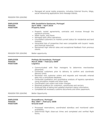  Managed all social media programs, including Internet forums, blogs,
social networking applications and message boards.
REASON FOR LEAVING
EMPLOYER ERA Imobiliária Santarem, Portugal
PERIOD April 2009 – April 2010
POSITION Property Sales
 Properly routed agreements, contracts and invoices through the
signature process.
 Made copies, sent faxes.
 Managed daily office operations.
 Counselled customers on market current status for residential and land
markets.
 Generated lists of properties that were compatible with buyers' needs
and financial resources.
 Maintained high referral rates and exceptional feedback from previous
clients.
REASON FOR LEAVING Better opportunity
EMPLOYER Politejo SA Azambuja, Portugal
PERIOD March 2008 – February 2009
POSITION Logistics
 Communicated with floor managers to determine merchandise
placement.
 Contacted customers prior to delivery to confirm and coordinate
delivery times.
 Reviewed new customer orders and requests and manually entered
data into a centralised database.
 Conducted qualitative and quantitative analysis of logistics operations
using simulation models and other tools.
 Coordinated rush orders and order changes.
 Resolved problems for customers, warehouses and carriers.
 Produced bills of lading and updated shipment status information.
 Completed all necessary customs documents and other paperwork.
REASON FOR LEAVING Better Opportunity
EMPLOYER GroundForce, Portugal
PERIOD May 2007 – February 2008
POSITION Ground staff
 Processed reservations, coordinated standbys and monitored cabin
availability.
 Determined flight close-out times and completed and verified flight
forms.
 