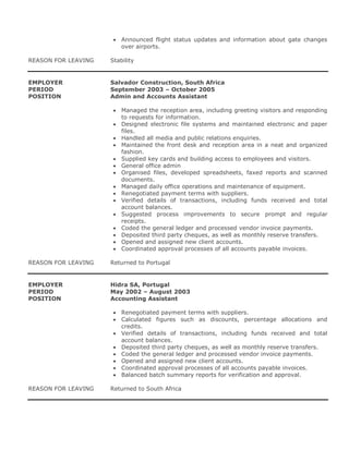  Announced flight status updates and information about gate changes
over airports.
REASON FOR LEAVING Stability
EMPLOYER Salvador Construction, South Africa
PERIOD September 2003 – October 2005
POSITION Admin and Accounts Assistant
 Managed the reception area, including greeting visitors and responding
to requests for information.
 Designed electronic file systems and maintained electronic and paper
files.
 Handled all media and public relations enquiries.
 Maintained the front desk and reception area in a neat and organized
fashion.
 Supplied key cards and building access to employees and visitors.
 General office admin
 Organised files, developed spreadsheets, faxed reports and scanned
documents.
 Managed daily office operations and maintenance of equipment.
 Renegotiated payment terms with suppliers.
 Verified details of transactions, including funds received and total
account balances.
 Suggested process improvements to secure prompt and regular
receipts.
 Coded the general ledger and processed vendor invoice payments.
 Deposited third party cheques, as well as monthly reserve transfers.
 Opened and assigned new client accounts.
 Coordinated approval processes of all accounts payable invoices.
REASON FOR LEAVING Returned to Portugal
EMPLOYER Hidra SA, Portugal
PERIOD May 2002 – August 2003
POSITION Accounting Assistant
 Renegotiated payment terms with suppliers.
 Calculated figures such as discounts, percentage allocations and
credits.
 Verified details of transactions, including funds received and total
account balances.
 Deposited third party cheques, as well as monthly reserve transfers.
 Coded the general ledger and processed vendor invoice payments.
 Opened and assigned new client accounts.
 Coordinated approval processes of all accounts payable invoices.
 Balanced batch summary reports for verification and approval.
REASON FOR LEAVING Returned to South Africa
 