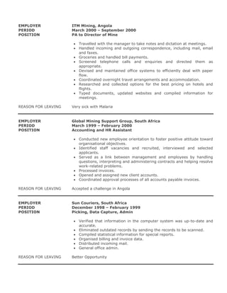 EMPLOYER ITM Mining, Angola
PERIOD March 2000 – September 2000
POSITION PA to Director of Mine
 Travelled with the manager to take notes and dictation at meetings.
 Handled incoming and outgoing correspondence, including mail, email
and faxes.
 Groceries and handled bill payments.
 Screened telephone calls and enquiries and directed them as
appropriate.
 Devised and maintained office systems to efficiently deal with paper
flow.
 Coordinated overnight travel arrangements and accommodation.
 Researched and collected options for the best pricing on hotels and
flights.
 Typed documents, updated websites and compiled information for
meetings.
REASON FOR LEAVING Very sick with Malaria
EMPLOYER Global Mining Support Group, South Africa
PERIOD March 1999 – February 2000
POSITION Accounting and HR Assistant
 Conducted new employee orientation to foster positive attitude toward
organisational objectives.
 Identified staff vacancies and recruited, interviewed and selected
applicants.
 Served as a link between management and employees by handling
questions, interpreting and administering contracts and helping resolve
work-related problems.
 Processed invoices.
 Opened and assigned new client accounts.
 Coordinated approval processes of all accounts payable invoices.
REASON FOR LEAVING Accepted a challenge in Angola
EMPLOYER Sun Couriers, South Africa
PERIOD December 1998 – February 1999
POSITION Picking, Data Capture, Admin
 Verified that information in the computer system was up-to-date and
accurate.
 Eliminated outdated records by sending the records to be scanned.
 Compiled statistical information for special reports.
 Organised billing and invoice data.
 Distributed incoming mail.
 General office admin.
REASON FOR LEAVING Better Opportunity
 