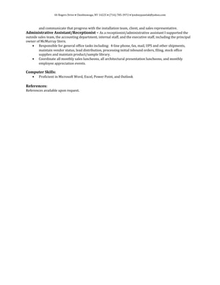 44 Rogers Drive • Cheektowaga, NY 14225 • (716) 785-3972 • lyndseypawlak@yahoo.com
and communicate that progress with the installation team, client, and sales representative.
Administrative Assistant/Receptionist – As a receptionist/administrative assistant I supported the
outside sales team, the accounting department, internal staff, and the executive staff, including the principal
owner of McMurray Stern.
• Responsible for general office tasks including: 4-line phone, fax, mail, UPS and other shipments,
maintain vendor status, lead distribution, processing initial inbound orders, filing, stock office
supplies and maintain product/sample library.
• Coordinate all monthly sales luncheons, all architectural presentation luncheons, and monthly
employee appreciation events.
Computer Skills:
• Proficient in Microsoft Word, Excel, Power Point, and Outlook
References:
References available upon request.
 