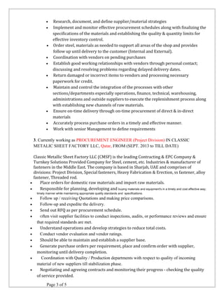 · Research, document, and define supplier/material strategies 
· Implement and monitor effective procurement schedules along with finalizing the 
specifications of the materials and establishing the quality & quantity limits for 
effective inventory control. 
· Order steel, materials as needed to support all areas of the shop and provides 
follow up until delivery to the customer (Internal and External). 
· Coordination with vendors on pending purchases 
· Establish good working relationships with vendors through personal contact; 
discussing and resolving problems regarding delayed delivery dates. 
· Return damaged or incorrect items to vendors and processing necessary 
paperwork for credit. 
· Maintain and control the integration of the processes with other 
sections/departments especially operations, finance, technical, warehousing, 
administrations and outside suppliers to execute the replenishment process along 
with establishing new channels of raw materials. 
· Ensure on-time delivery through on-time procurement of direct & in-direct 
materials 
· Accurately process purchase orders in a timely and effective manner. 
· Work with senior Management to define requirements 
3. Currently working as PROCUREMENT ENGINEER (Project Division) IN CLASSIC 
METALIC SHEET FACTORY LLC, Qatar, FROM (SEPT. 2013 to TILL DATE) 
Classic Metallic Sheet Factory LLC (CMSF) is the leading Contracting & EPC Company & 
Turnkey Solutions Provided Company for Steel, cement, etc. Industries & manufacturer of 
fasteners in the Middle East. The company is based in Sharjah, UAE and comprises of 
divisions: Project Division, Special fasteners, Heavy Fabrication & Erection, ss fastener, alloy 
fastener, Threaded rod. 
· Place orders for domestic raw materials and import raw materials. 
· Responsible for planning, developing and buying materials and equipment's in a timely and cost effective way; 
timely manner while maintaining appropriate quality standards and specifications. 
· Follow up / receiving Quotations and making price comparisons. 
· Follow-up and expedite the delivery. 
· Send out RFQ as per procurement schedule. 
· Often visit supplier facilities to conduct inspections, audits, or performance reviews and ensure 
that required standards are met. 
· Understand operations and develop strategies to reduce total costs. 
· Conduct vendor evaluation and vendor ratings. 
· Should be able to maintain and establish a supplier base. 
· Generate purchase orders per requirement, place and confirm order with supplier, 
monitoring until delivery completion. 
· Coordination with Quality / Production departments with respect to quality of incoming 
material of new suppliers till stabilization phase. 
· Negotiating and agreeing contracts and monitoring their progress - checking the quality 
of service provided. 
Page 3 of 5 
 