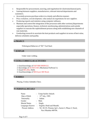 · Responsible for procurement, sourcing, and negotiation for electromechanical parts. 
· Liaising between suppliers, manufacturers, relevant internal departments and 
customers. 
· Accurately process purchase orders in a timely and effective manner. 
· Price evaluation, cost development, value analysis & negotiations for new suppliers. 
· Producing reports and statistics using computer software. 
· Maintain and control the integration of the processes with other sections/departments 
especially operations, finance, technical, warehousing, administrations and outside 
suppliers to execute the replenishment process along with establishing new channels of 
raw materials. 
· Conducting research to ascertain the best products and suppliers in terms of best value, 
delivery schedules and quality. 
6. PROJECT: 
Tribological Behavior of “D2” Tool Steel. 
7. SEMINAR: 
Under water welding. 
8. EXTRA CURRICULAR ACTIVITIES: 
1. Good knowledge of SAP MM MODULE. 
2. Knowledge of AUTO CAD. (Mechanical Software’s). 
3. Good MS office Skills 
4. Good knowledge of MS Excel, MS Word. 
9. HOBBIES: 
Playing, Cricket, Kabaddi, Chess. 
10. PERSONAL DETAILS: 
Name : Umap Sachin Ankush. 
Date of Birth : 12th July, 1989. 
Nationality : Indian. 
Gender : Male 
Marital Status : Single. 
Languages Known : English, Hindi and Marathi. 
Present Address : NL 1B 2/8, Warana Apt’s, Sector-2, Phase-2, Nerul, 
Navi Mumbai-400706. 
Page 4 of 5 
 