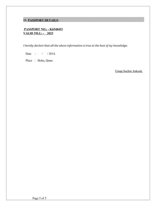 11. PASSPORT DETAILS: 
PASSPORT NO.: - K6548453 
VALID TILL: - 2023 
I hereby declare that all the above information is true to the best of my knowledge. 
Date : / / 2014. 
Place : Doha, Qatar. 
Umap Sachin Ankush. 
Page 5 of 5 
 
