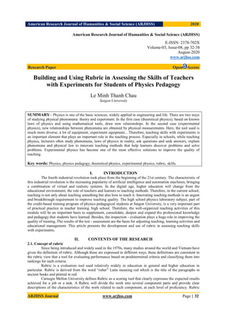 American Research Journal of Humanities & Social Science (ARJHSS)R) 2020
ARJHSS Journal www.arjhss.com Page | 32
American Research Journal of Humanities & Social Science (ARJHSS)
E-ISSN: 2378-702X
Volume-03, Issue-08, pp 32-38
August-2020
www.arjhss.com
Research Paper Open Access
Building and Using Rubric in Assessing the Skills of Teachers
with Experiments for Students of Physics Pedagogy
Le Minh Thanh Chau
Saigon University
SUMMARY:- Physics is one of the basic sciences, widely applied in engineering and life. There are two ways
of studying physical phenomena: theory and experiment. In the first case (theoretical physics), based on known
laws of physics and using mathematical tools, draw new relationships. In the second case (experimental
physics), new relationships between phenomena are obtained by physical measurements. Here, the tool used is
much more diverse, a lot of equipment, experiment equipment... Therefore, teaching skills with experiments is
an important element that plays an important role in the teaching process. Especially in schools, while teaching
physics, lecturers often study phenomena, laws of physics in reality, ask questions and seek answers, explain
phenomena and physical law to innovate teaching methods that help learners discover problems and solve
problems. Experimental physics has become one of the most effective solutions to improve the quality of
teaching.
Key words: Physics, physics pedagogy, theoretical physics, experimental physics, rubric, skills.
I. INTRODUCTION
The fourth industrial revolution took place from the beginning of the 21st century. The characteristic of
this industrial revolution is the increasing popularity of artificial intelligence and automation machines, bringing
a combination of virtual and realistic systems. In the digital age, higher education will change from the
educational environment, the role of teachers and learners to teaching methods. Therefore, in the current school,
teaching is not only about teaching something but also how to teach it. Innovating teaching methods is an urgent
and breakthrough requirement to improve teaching quality. The high school physics laboratory subject, part of
the credit-based training program of physics pedagogical students at Saigon University, is a very important part
of practical practice in teacher training. high school. Therefore, the well-organized teaching activities of this
module will be an important basis to supplement, consolidate, deepen and expand the professional knowledge
and pedagogy that students have learned. Besides, the inspection - evaluation plays a huge role in improving the
quality of training. The results of the test - assessment are the basis for adjusting teaching, learning activities and
educational management. This article presents the development and use of rubric in assessing teaching skills
with experiments.
II. CONTENTS OF THE RESEARCH
2.1. Concept of rubric
Since being introduced and widely used in the 1970s, many studies around the world and Vietnam have
given the definition of rubric. Although these are expressed in different ways, these definitions are consistent in
the rubric view that a tool for evaluating performance based on predetermined criteria and classifying them into
rankings for each criteria.
Rubric is a evaluation tool used relatively widely in education in general and higher education in
particular. Rubric is derived from the word “ruber” Latin meaning red which is the title of the paragraphs in
ancient books and printed in red.
Carnegie Mellon University defines Rubric as a scoring tool that clearly expresses the expected results
achieved for a job or a task. A Rubric will divide the work into several component parts and provide clear
descriptions of the characteristics of the work related to each component, at each level of proficiency. Rubric
 