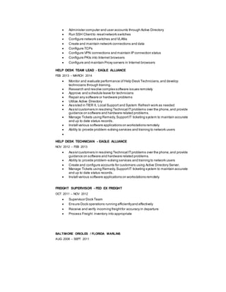  Administer computer and user accounts through Active Directory
 Run SSH Clientto resetnetwork switches
 Configure network switches and VLANs
 Create and maintain network connections and data
 Configure TCPs
 Configure VPN connections and maintain IP connection status
 Configure PKIs into Internet browsers
 Configure and maintain Proxy servers in Internet browsers
HELP DESK TEAM LEAD - EAGLE ALLIANCE
FEB 2013 – MARCH 2014
 Monitor and evaluate performance of Help Desk Technicians,and develop
technicians through training.
 Research and resolve complexsoftware issues remotely
 Approve and schedule leave for technicians
 Repair any software or hardware problems
 Utilize Active Directory
 Assisted in TIER II, Local Support and System Refresh work as needed
 Assistcustomers in resolving Technical ITproblems over the phone,and provide
guidance on software and hardware related problems.
 Manage Tickets using Remedy,SupportIT ticketing system to maintain accurate
and up to date status records.
 Install various software applications on workstations remotely
 Ability to provide problem-solving services and training to network users

HELP DESK TECHNICIAN - EAGLE ALLIANCE
NOV 2012 – FEB 2013
 Assistcustomers in resolving Technical ITproblems over the phone,and provide
guidance on software and hardware related problems.
 Ability to provide problem-solving services and training to network users
 Create and configure accounts for customers using Active Directory Server.
 Manage Tickets using Remedy,SupportIT ticketing system to maintain accurate
and up to date status records.
 Install various software applications on workstations remotely
FREIGHT SUPERVISOR - FED EX FREIGHT
OCT 2011 – NOV 2012
 Supervisor Dock Team
 Ensure Dock operations running efficientlyand effectively
 Receive and verify incoming freightfor accuracy in departure
 Process Freight inventory into appropriate
BALTIMORE ORIOLES / FLORIDA MARLINS
AUG 2008 – SEPT 2011
 