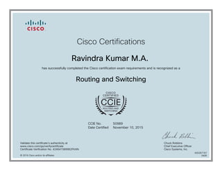 Cisco Certifications
Ravindra Kumar M.A.
has successfully completed the Cisco certification exam requirements and is recognized as a
Routing and Switching
CCIE No.
Date Certified
50989
November 10, 2015
Validate this certificate's authenticity at
www.cisco.com/go/verifycertificate
Certificate Verification No. 424641589962FKAN
Chuck Robbins
Chief Executive Officer
Cisco Systems, Inc.
© 2016 Cisco and/or its affiliates
600267167
0406
 