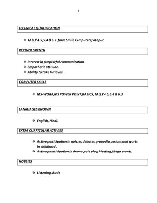 2
TECHNICAL QUALIFICATION
 TALLY 4.5,5.4 & 6.3 formSmile Computers,Sitapur.
PERSNOL SRENTH
 Interest in purposeful communication .
 Empathetic attitude.
 Ability to takeInitiaves.
COMPUTER SKILLS
 MS-WORD,MSPOWER POINT,BASICS,TALLY 4.5,5.4&6.3
LANGUAGES KNOWN
 English, Hindi.
EXTRA CURRICULAR ACTIVIES
 Activeparticipation in quizzes,debates,group discussionsand sports
In childhood .
 Activeparaticipation in drama ,roleplay,Meeting,Mega events.
HOBBIES
 Listening Music
 
