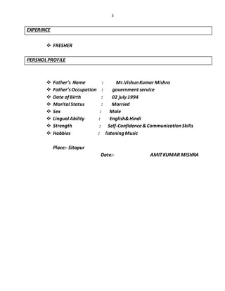3
EXPERINCE
 FRESHER
PERSNOL PROFILE
 Father’s Name : Mr.Vishun Kumar Mishra
 Father’sOccupation : government service
 Date of Birth : 02 july 1994
 Marital Status : Married
 Sex : Male
 Lingual Ability : English&Hindi
 Strength : Self-Confidence&Communication Skills
 Hobbies : listening Music
Place:- Sitapur
Date:- AMITKUMAR MISHRA
 