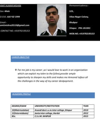 1
CAREER OBJECTIVE
 For me job is my career ,so I would love to work in an organization
which can exploit my talen to the fullest,provide ample
opportunity to sharpen my skills and makes me Armored toface all
the challenges in the way of my career devlpopment.
ACADEMIC PROFILE
DEGREE/EXAM UNIVERSITY/INSTITUTION YEAR
10(Matriculation) Anandi devi s.v.m.inter college,Sitapur 2010
12(Intermideate) Janta inter college,Hardoi 2012
BSc. C.S.J.M. KANPUR 2015
AMIT KUMAR MISHRA
Sex:-Male
D.O.B.: JULY 02 1994
Email:-
amitmishra20133@gmail.com
CONTACT NO.:+919792195153
Permanentadrerss:-
123,
Vikas Nagar Colony,
Khubpur
Sitapur. PIN:-261001
MOB.NO.:+919792195153
 