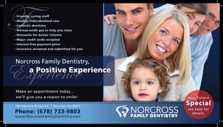 Norcross Family Dentistry,
a Positive Experience
- Friendly, caring staff
- Quality, individualized care
- Cosmetic dentistry
- Nitrous-oxide gas to help you relax
- Discounts for Senior Citizens
- Major credit cards accepted
- Interest-free payment plans
- Insurance accepted and submitted for you
Make an appointment today…
we’ll give you a reason to smile!
736 Holcomb Bridge Rd. | Norcross, GA 30071
Phone: (678) 733-9803
www.NorcrossFamilyDentistry.com
Experience
F
New Patient
Special
see back for
details.
 