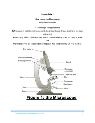 Compiled and refined by Kojo Ahiakpa, 2015-2016 1
Lab Activity 1
How to use the Microscope
Equipment/Materials
 Microscope  Prepared slide
Safety: Always treat the microscope with the greatest care: it is an expensive precision
instrument.
Always carry it with both hands, and keep it covered when you are not using it. Make
sure
the lenses never get scratched or damaged: if they need cleaning tell your teacher.
 