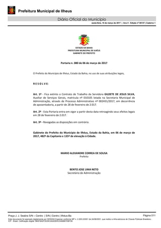 Prefeitura Municipal de Ilheus
Diário Oficial do Município
sexta-feira, 10 de março de 2017 | Ano II - Edição nº 00137 | Caderno 1
ESTADO DA BAHIA
PREFEITURA MUNICIPAL DE ILHÉUS
GABINETE DO PREFEITO
Portaria n. 080 de 06 de março de 2017
O Prefeito do Município de Ilhéus, Estado da Bahia, no uso de suas atribuições legais,
R E S O L V E:
Art. 1º - Fica extinto o Contrato de Trabalho da Servidora GILDETE DE JESUS SILVA,
Auxiliar de Serviços Gerais, matrícula nº 010105 lotada na Secretaria Municipal de
Administração, através de Processo Administrativo nº 002431/2017, em decorrência
de aposentadoria, a partir de 28 de fevereiro de 2.017.
Art. 2º - Esta Portaria entra em vigor a partir desta data retroagindo seus efeitos legais
em 28 de fevereiro de 2.017.
Art. 3º - Revogadas as disposições em contrário.
Gabinete do Prefeito do Município de Ilhéus, Estado da Bahia, em 06 de março de
2017, 482º da Capitania e 135º de elevação à Cidade.
MARIO ALEXANDRE CORREA DE SOUSA
Prefeito
BENTO JOSE LIMA NETO
Secretário de Administração
Praça J. J. Seabra S/N – Centro | S/N | Centro | Ilhéus-Ba Página 011
Este documento foi assinado digitalmente por SERASA Experian conforme MP n. 2.200-2/2001 de 24/08/2001, que institui a infra-estrutura de Chaves Públicas Brasileira -
ICP - Brasil. Cetificação diigital: 9B0F8A0F3D25C0AA05EE23ABB67DBFD6
Prefeitura Municipal de Ilheus
Diário Oficial do Município
sexta-feira, 10 de março de 2017 | Ano II - Edição nº 00137 | Caderno 1
 