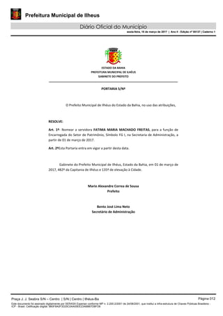 Prefeitura Municipal de Ilheus
Diário Oficial do Município
sexta-feira, 10 de março de 2017 | Ano II - Edição nº 00137 | Caderno 1
ESTADO DA BAHIA
PREFEITURA MUNICIPAL DE ILHÉUS
GABINETE DO PREFEITO
______________________________________________________
PORTARIA S/Nº
O Prefeito Municipal de Ilhéus do Estado da Bahia, no uso das atribuições,
RESOLVE:
Art. 1º- Nomear a servidora FATIMA MARIA MACHADO FREITAS, para a função de
Encarregada do Setor de Patrimônio, Símbolo FG I, na Secretaria de Administração, a
partir de 01 de março de 2017.
Art. 2ºEsta Portaria entra em vigor a partir desta data.
Gabinete do Prefeito Municipal de Ilhéus, Estado da Bahia, em 01 de março de
2017, 482º da Capitania de Ilhéus e 135º de elevação à Cidade.
Mario Alexandre Correa de Sousa
Prefeito
Bento José Lima Neto
Secretário de Administração
Praça J. J. Seabra S/N – Centro | S/N | Centro | Ilhéus-Ba Página 012
Este documento foi assinado digitalmente por SERASA Experian conforme MP n. 2.200-2/2001 de 24/08/2001, que institui a infra-estrutura de Chaves Públicas Brasileira -
ICP - Brasil. Cetificação diigital: 9B0F8A0F3D25C0AA05EE23ABB67DBFD6
Prefeitura Municipal de Ilheus
Diário Oficial do Município
sexta-feira, 10 de março de 2017 | Ano II - Edição nº 00137 | Caderno 1
 