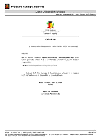 Prefeitura Municipal de Ilheus
Diário Oficial do Município
sexta-feira, 10 de março de 2017 | Ano II - Edição nº 00137 | Caderno 1
ESTADO DA BAHIA
PREFEITURA MUNICIPAL DE ILHÉUS
GABINETE DO PREFEITO
______________________________________________________
PORTARIA S/Nº
O Prefeito Municipal de Ilhéus do Estado da Bahia, no uso das atribuições,
RESOLVE:
Art. 1º- Nomear a servidora ILKIARA MENEZES DE CARVALHO DEMETRIO, para a
função gratificada, Símbolo FG I, na Secretaria de Administração, a partir de 01 de
março de 2017.
Art. 2º Esta Portaria entra em vigor a partir desta data.
Gabinete do Prefeito Municipal de Ilhéus, Estado da Bahia, em 01 de março de
2017, 482º da Capitania de Ilhéus e 135º de elevação à Cidade.
Mario Alexandre Correa de Sousa
Prefeito
Bento José Lima Neto
Secretário de Administração
Praça J. J. Seabra S/N – Centro | S/N | Centro | Ilhéus-Ba Página 013
Este documento foi assinado digitalmente por SERASA Experian conforme MP n. 2.200-2/2001 de 24/08/2001, que institui a infra-estrutura de Chaves Públicas Brasileira -
ICP - Brasil. Cetificação diigital: 9B0F8A0F3D25C0AA05EE23ABB67DBFD6
Prefeitura Municipal de Ilheus
Diário Oficial do Município
sexta-feira, 10 de março de 2017 | Ano II - Edição nº 00137 | Caderno 1
 