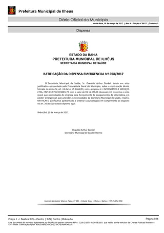 Prefeitura Municipal de Ilheus
Diário Oficial do Município
sexta-feira, 10 de março de 2017 | Ano II - Edição nº 00137 | Caderno 1
Dispensa
ESTADO DA BAHIA
PREFEITURA MUNICIPAL DE ILHÉUS
SECRETARIA MUNICIPAL DE SAÚDE
RATIFICAÇÃO DA DISPENSA EMERGENCIAL Nº 058/2017
O Secretário Municipal de Saúde, Sr. Oswaldo Arthur Dunkel, tendo em vista
justificativa apresentada pela Procuradoria Geral do Município, sobre a contratação direta,
fulcrada no inciso IV, art. 24 da Lei nº 8.666/93, com a empresa L.I. INFORMÁTICA E SERVIÇOS
LTDA, CNPJ 03.979.032/0001-79, com o valor de R$ 16.320,00 (dezesseis mil trezentos e vinte
reais), para contratação de empresa para fornecimento de equipamentos de informática, em
caráter emergencial, para atender as necessidades da Secretaria Municipal de Saúde, resolve,
RATIFICAR a justificativa apresentada, e ordenar sua publicação em cumprimento ao disposto
no art. 26 do supracitado diploma legal.
Ilhéus/BA, 10 de março de 2017.
Oswaldo Arthur Dunkel
Secretário Municipal de Saúde Interino
Avenida Vereador Marcus Paiva, nº 291 – Cidade Nova – Ilhéus – Bahia – CEP 45.652-050
Praça J. J. Seabra S/N – Centro | S/N | Centro | Ilhéus-Ba Página 014
Este documento foi assinado digitalmente por SERASA Experian conforme MP n. 2.200-2/2001 de 24/08/2001, que institui a infra-estrutura de Chaves Públicas Brasileira -
ICP - Brasil. Cetificação diigital: 8063C4983C95C812C39CFE0684D4622E
Prefeitura Municipal de Ilheus
Diário Oficial do Município
sexta-feira, 10 de março de 2017 | Ano II - Edição nº 00137 | Caderno 1
 