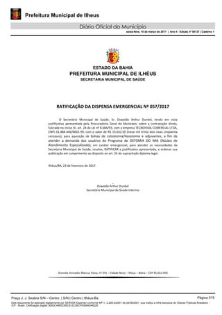 Prefeitura Municipal de Ilheus
Diário Oficial do Município
sexta-feira, 10 de março de 2017 | Ano II - Edição nº 00137 | Caderno 1
ESTADO DA BAHIA
PREFEITURA MUNICIPAL DE ILHÉUS
SECRETARIA MUNICIPAL DE SAÚDE
RATIFICAÇÃO DA DISPENSA EMERGENCIAL Nº 057/2017
O Secretário Municipal de Saúde, Sr. Oswaldo Arthur Dunkel, tendo em vista
justificativa apresentada pela Procuradoria Geral do Município, sobre a contratação direta,
fulcrada no inciso IV, art. 24 da Lei nº 8.666/93, com a empresa TECNOVIDA COMERCIAL LTDA,
CNPJ 01.884.446/0001-99, com o valor de R$ 13.032,50 (treze mil trinta dois reais cinqüenta
centavos), para aquisição de bolsas de colostomia/ileostomia e adjuvantes, a fim de
atender a demanda dos usuários do Programa de OSTOMIA DO NAE (Núcleo de
Atendimento Especializado), em caráter emergencial, para atender as necessidades da
Secretaria Municipal de Saúde, resolve, RATIFICAR a justificativa apresentada, e ordenar sua
publicação em cumprimento ao disposto no art. 26 do supracitado diploma legal.
Ilhéus/BA, 23 de fevereiro de 2017.
_
Oswaldo Arthur Dunkel
Secretário Municipal de Saúde Interino
Avenida Vereador Marcus Paiva, nº 291 – Cidade Nova – Ilhéus – Bahia – CEP 45.652-050
Praça J. J. Seabra S/N – Centro | S/N | Centro | Ilhéus-Ba Página 015
Este documento foi assinado digitalmente por SERASA Experian conforme MP n. 2.200-2/2001 de 24/08/2001, que institui a infra-estrutura de Chaves Públicas Brasileira -
ICP - Brasil. Cetificação diigital: 8063C4983C95C812C39CFE0684D4622E
Prefeitura Municipal de Ilheus
Diário Oficial do Município
sexta-feira, 10 de março de 2017 | Ano II - Edição nº 00137 | Caderno 1
 