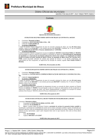 Prefeitura Municipal de Ilheus
Diário Oficial do Município
sexta-feira, 10 de março de 2017 | Ano II - Edição nº 00137 | Caderno 1
Contrato
ESTADO DA BAHIA
PREFEITURA MUNICIPAL DE ILHÉUS
EXTRATO DO SEGUNDO TERMO ADITIVO DE PRAZO AO CONTRATO n. 065/2015.
 Contratante: Município de Ilhéus.
 Contratado (a): BTJ CONSTRUTORA LTDA – ME
 CNPJ/CPF: 42.059.220/0001-30
 CLÁUSULA PRIMEIRA:
É objeto do presente Termo o alongamento do prazo de execução contratual do objeto, por mais 06 (Seis) meses,
contados a partir do dia 01.01.2017, e com término previsto para 01.07.2017. Conforme Art. 57 da Lei 8.666/93.
Conforme solicitação da SEINTRA e Processo Administrativo nº. 14192/2016.
 CLÁUSULA SEGUNDA:
É objeto da presente Cláusula o alongamento do prazo do contrato nº. 065/2015, Concorrência Pública nº. 003/2014.
Essa prorrogação se dará em virtude da necessidade de continuação da vigência do contratodeempresa especializada
de engenharia para construção de uma Quadra poliesportiva coberta com vestiário, a ser implantada na Unidade
Escolar de Ensino na Escola Nucleada de Banco Central, no município de Ilhéus através de Convênio com o
FNDE, devido haversaldo suficiente do contrato para quitação do serviço e o seu devido cumprimento, por
superveniência de fato excepcional, ou imprevisível de execução do contrato, segundo Nota Técnica SUOB nº.
093/2016.
ILHÉUS-BA, 30 de dezembro de 2016.
EXTRATO DO QUINTO TERMO ADITIVO DE PRAZO AO CONTRATO n. 158/2014.
 Contratante: Município de Ilhéus.
 Contratado (a): SANTOS SOUZA COMÉRCIO PRESTAÇÃO DE SERVIÇOS E CONSTRUÇÃO LTDA -
ME.
 CNPJ/CPF: 08.642.366/0001-91
 CLÁUSULA PRIMEIRA:
É objeto do presente Termo o alongamento do prazo de execução contratual do objeto, por mais 06 (seis) meses,
contados a partir do dia 06/01/2017, e com término previsto para 06.07.2017. Conforme Art. 57, Inciso ll, Parágrafo
Primeiro e Inciso l da Lei 8.666/93.
 CLÁUSULA SEGUNDA:
É objeto da presente Cláusula a continuação do alongamento do prazo, na execução do objeto constante na Cláusula
Primeira do contrato nº. 158/2014. Essa prorrogação se dará em virtude por superveniência de fato excepcional ou
imprevisível, estranho a vontade das partes, que alterou fundamentalmente as condições de execução do contrato,
conforme Nota Técnica nº. 088/2016, através do Processo Administrativo nº. 014190/2016.
ILHÉUS-BA, 05 de janeiro de 2017.
EXTRATO DO CONTRATO n. 002/2017/TERMO DE INEXIGIBILIDADE n. 002/2017
Contratante: Município de Ilhéus.
 Contratado (a): ELEILTON DA HORA SANTOS - EPP
 CNPJ/CPF: 03.118.388/0001-18
 Objeto: Constitui objeto do presente Contrato a prestação de serviços de assessoria técnica contábil na
classificação e escrituração da contabilidade de acordo com as normas e princípios contábeis vigentes, disciplinados por
legislação específica, além do acompanhamento interno da execução orçamentária de receitas e despesas, nos termos da
proposta de preço apresentada, a qual é parte integrante deste como se aqui transcrito, bem como na forma abaixo
descriminada.
 Valor: R$ 595.000,00
 Vigência: 06/01/2017 a 31/12/2017
ILHÉUS/BA, 06 de janeiro de 2017.
Praça J. J. Seabra S/N – Centro | S/N | Centro | Ilhéus-Ba Página 017
Este documento foi assinado digitalmente por SERASA Experian conforme MP n. 2.200-2/2001 de 24/08/2001, que institui a infra-estrutura de Chaves Públicas Brasileira -
ICP - Brasil. Cetificação diigital: D38676851A50CAF05114286A91FBA195
 