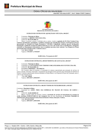 Prefeitura Municipal de Ilheus
Diário Oficial do Município
sexta-feira, 10 de março de 2017 | Ano II - Edição nº 00137 | Caderno 1
ESTADO DA BAHIA
PREFEITURA MUNICIPAL DE ILHÉUS
EXTRATO DO CONTRATO DE AQUISIÇÃO DE VEÍCULOS n. 004/2017.
 Contratante: Município de Ilhéus.
 Contratado (a): BRIONE VEÍCULOS LTDA.
 CNPJ/CPF: 06.276.991/0001-16
 Objeto: O presente contrato é celebrado entre as partes, visando à aquisição de 03 (Três) Veículos 0 km,
conforme especificações, quantidades e condições constantes das especificações técnicas e da Proposta de Preços
apresentadas na Licitação do Pregão Presencial n.º 051/2016 e adjudicado conforme parecer devidamente
homologado e publicado na Imprensa Oficial. Referente ao Lote I. De acordo com as especificações e obrigações
constantes no Instrumento Convocatório, com as condições previstas neste contrato e na Proposta de Preços
apresentada pela CONTRATADA. Conforme anexo l
 Valor: R$ 117.990,00
 Vigência: 17/01/2017 a 17/03/2017
ILHÉUS-BA, 17 de janeiro de 2017
EXTRATO DO CONTRATO n. 005/2017/DISPENSA DE LICITAÇÃO n. 001/2017
 Contratante: Município de Ilhéus.
 Contratado (a): G & M AGÊNCIA DE TURISMO E ORGANIZADORA DE EVENTOS LTDA-ME.
 CNPJ/CPF: 08.726.814/0001-10
 CLÁUSULA PRIMEIRA – DO OBJETO
 1.1: Constitui objeto do presente, a Contratação de empresa especializada para prestação de serviços de
reserva, emissão, marcação, remarcação e cancelamento de passagens aéreas nacionais para manutenção do Gabinete do
Prefeito. Conforme especificações técnicas definidas no Projeto Básico e na Proposta de Preços da Contratada, anexo l,
como se aqui transcrito fosse.
 Valor: R$ 7.980,00
 Vigência: 20/01/2017 a 20/02/2017.
ILHÉUS/BA, 20 de janeiro de 2017.
EXTRATO DO CONTRATO n. 006/2017/TERMO DE INEXIGIBILIDADE n. 003/2017
Contratante: Município de Ilhéus.
 Contratado (a): ASSOC. PROF. DAS EMPRESAS DE TRANSP. DE PASSAG. DE ILHÉUS –
ATRANSPI
 CNPJ/CPF: 10.402.348/0001-69
 Objeto: Constitui objeto do presente Contrato a prestação de serviços de fornecimento de recargas de
cartão eletrônico ILHEUSCARD de vale transporte para uso dos funcionários da Secretaria Municipal de
Administração, Desenvolvimento Social, Desenvolvimento Urbano, Educação e Cultura.
 Valor: R$ 4.553.187,00
 Vigência: 20/01/2017 a 20/01/2018
ILHÉUS/BA, 20 de janeiro de 2017.
Praça J. J. Seabra S/N – Centro | S/N | Centro | Ilhéus-Ba Página 018
Este documento foi assinado digitalmente por SERASA Experian conforme MP n. 2.200-2/2001 de 24/08/2001, que institui a infra-estrutura de Chaves Públicas Brasileira -
ICP - Brasil. Cetificação diigital: D38676851A50CAF05114286A91FBA195
 