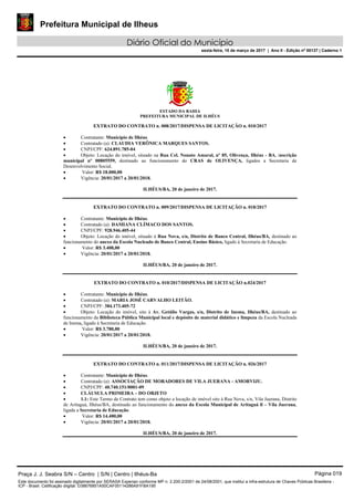 Prefeitura Municipal de Ilheus
Diário Oficial do Município
sexta-feira, 10 de março de 2017 | Ano II - Edição nº 00137 | Caderno 1
ESTADO DA BAHIA
PREFEITURA MUNICIPAL DE ILHÉUS
EXTRATO DO CONTRATO n. 008/2017/DISPENSA DE LICITAÇÃO n. 010/2017
 Contratante: Município de Ilhéus.
 Contratado (a): CLAUDIA VERÔNICA MARQUES SANTOS.
 CNPJ/CPF: 624.891.785-04
 Objeto: Locação do imóvel, situado na Rua Cel. Nonato Amaral, nº 85, Olivença, Ilhéus - BA, inscrição
municipal nº 00805559, destinado ao funcionamento do CRAS de OLIVENÇA, ligados a Secretaria de
Desenvolvimento Social.
 Valor: R$ 18.000,00
 Vigência: 20/01/2017 a 20/01/2018.
ILHÉUS/BA, 20 de janeiro de 2017.
EXTRATO DO CONTRATO n. 009/2017/DISPENSA DE LICITAÇÃO n. 018/2017
 Contratante: Município de Ilhéus.
 Contratado (a): DAMIANA CLÍMACO DOS SANTOS.
 CNPJ/CPF: 928.946.405-44
 Objeto: Locação do imóvel, situado à Rua Nova, s/n, Distrito de Banco Central, Ilhéus/BA, destinado ao
funcionamento do anexo da Escola Nucleado de Banco Central, Ensino Básico, ligado à Secretaria de Educação.
 Valor: R$ 3.408,00
 Vigência: 20/01/2017 a 20/01/2018.
ILHÉUS/BA, 20 de janeiro de 2017.
EXTRATO DO CONTRATO n. 010/2017/DISPENSA DE LICITAÇÃO n.024/2017
 Contratante: Município de Ilhéus.
 Contratado (a): MARIA JOSÉ CARVALHO LEITÃO.
 CNPJ/CPF: 384.173.405-72
 Objeto: Locação do imóvel, sito à Av. Getúlio Vargas, s/n, Distrito de Inema, Ilhéus/BA, destinado ao
funcionamento da Biblioteca Pública Municipal local e depósito de material didático e limpeza da Escola Nucleada
de Inema, ligado à Secretaria de Educação.
 Valor: R$ 3.780,00
 Vigência: 20/01/2017 a 20/01/2018.
ILHÉUS/BA, 20 de janeiro de 2017.
EXTRATO DO CONTRATO n. 011/2017/DISPENSA DE LICITAÇÃO n. 026/2017
 Contratante: Município de Ilhéus.
 Contratado (a): ASSOCIAÇÃO DE MORADORES DE VILA JUERANA - AMORVIJU.
 CNPJ/CPF: 40.740.151/0001-09
 CLÁUSULA PRIMEIRA – DO OBJETO
 1.1: Este Termo de Contrato tem como objeto a locação de imóvel sito à Rua Nova, s/n, Vila Juerana, Distrito
de Aritaguá, Ilhéus/BA, destinado ao funcionamento do anexo da Escola Municipal de Aritaguá ll – Vila Juerana,
ligada a Secretaria de Educação.
 Valor: R$ 14.400,00
 Vigência: 20/01/2017 a 20/01/2018.
ILHÉUS/BA, 20 de janeiro de 2017.
Praça J. J. Seabra S/N – Centro | S/N | Centro | Ilhéus-Ba Página 019
Este documento foi assinado digitalmente por SERASA Experian conforme MP n. 2.200-2/2001 de 24/08/2001, que institui a infra-estrutura de Chaves Públicas Brasileira -
ICP - Brasil. Cetificação diigital: D38676851A50CAF05114286A91FBA195
 