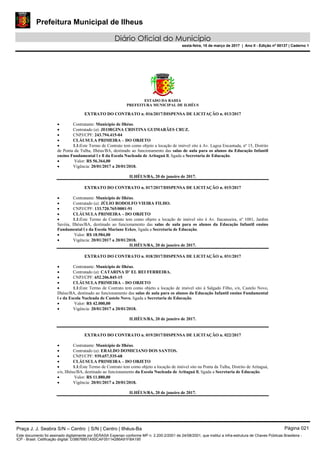 Prefeitura Municipal de Ilheus
Diário Oficial do Município
sexta-feira, 10 de março de 2017 | Ano II - Edição nº 00137 | Caderno 1
ESTADO DA BAHIA
PREFEITURA MUNICIPAL DE ILHÉUS
EXTRATO DO CONTRATO n. 016/2017/DISPENSA DE LICITAÇÃO n. 013/2017
 Contratante: Município de Ilhéus.
 Contratado (a): JEORGINA CRISTINA GUIMARÃES CRUZ.
 CNPJ/CPF: 243.794.415-04
 CLÁUSULA PRIMEIRA – DO OBJETO
 1.1:Este Termo de Contrato tem como objeto a locação de imóvel sito à Av. Lagoa Encantada, nº 15, Distrito
de Ponta da Tulha, Ilhéus/BA, destinado ao funcionamento das salas de aula para os alunos da Educação Infantil
ensino Fundamental l e ll da Escola Nucleada de Aritaguá ll, ligada a Secretaria de Educação.
 Valor: R$ 56.364,00
 Vigência: 20/01/2017 a 20/01/2018.
ILHÉUS/BA, 20 de janeiro de 2017.
EXTRATO DO CONTRATO n. 017/2017/DISPENSA DE LICITAÇÃO n. 015/2017
 Contratante: Município de Ilhéus.
 Contratado (a): JÚLIO RODOLFO VIEIRA FILHO.
 CNPJ/CPF: 133.720.765/0001-91
 CLÁUSULA PRIMEIRA – DO OBJETO
 1.1:Este Termo de Contrato tem como objeto a locação de imóvel sito à Av. Itacanoeira, nº 1081, Jardim
Savóia, Ilhéus/BA, destinado ao funcionamento das salas de aula para os alunos da Educação Infantil ensino
Fundamental l e da Escola Mariane Eckes, ligada a Secretaria de Educação.
 Valor: R$ 18.984,00
 Vigência: 20/01/2017 a 20/01/2018.
ILHÉUS/BA, 20 de janeiro de 2017.
EXTRATO DO CONTRATO n. 018/2017/DISPENSA DE LICITAÇÃO n. 031/2017
 Contratante: Município de Ilhéus.
 Contratado (a): CATARINA D’ EL REI FERREIRA.
 CNPJ/CPF: 652.206.845-15
 CLÁUSULA PRIMEIRA – DO OBJETO
 1.1:Este Termo de Contrato tem como objeto a locação de imóvel sito à Salgado Filho, s/n, Castelo Novo,
Ilhéus/BA, destinado ao funcionamento das salas de aula para os alunos da Educação Infantil ensino Fundamental
l e da Escola Nucleada de Castelo Novo, ligada a Secretaria de Educação.
 Valor: R$ 42.000,00
 Vigência: 20/01/2017 a 20/01/2018.
ILHÉUS/BA, 20 de janeiro de 2017.
EXTRATO DO CONTRATO n. 019/2017/DISPENSA DE LICITAÇÃO n. 022/2017
 Contratante: Município de Ilhéus.
 Contratado (a): ERALDO DOMICIANO DOS SANTOS.
 CNPJ/CPF: 939.657.535-68
 CLÁUSULA PRIMEIRA – DO OBJETO
 1.1:Este Termo de Contrato tem como objeto a locação de imóvel sito na Ponta da Tulha, Distrito de Aritaguá,
s/n, Ilhéus/BA, destinado ao funcionamento da Escola Nucleada de Aritaguá ll, ligada a Secretaria de Educação.
 Valor: R$ 11.880,00
 Vigência: 20/01/2017 a 20/01/2018.
ILHÉUS/BA, 20 de janeiro de 2017.
Praça J. J. Seabra S/N – Centro | S/N | Centro | Ilhéus-Ba Página 021
Este documento foi assinado digitalmente por SERASA Experian conforme MP n. 2.200-2/2001 de 24/08/2001, que institui a infra-estrutura de Chaves Públicas Brasileira -
ICP - Brasil. Cetificação diigital: D38676851A50CAF05114286A91FBA195
 