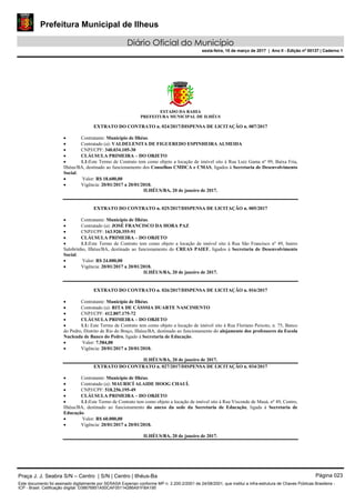 Prefeitura Municipal de Ilheus
Diário Oficial do Município
sexta-feira, 10 de março de 2017 | Ano II - Edição nº 00137 | Caderno 1
ESTADO DA BAHIA
PREFEITURA MUNICIPAL DE ILHÉUS
EXTRATO DO CONTRATO n. 024/2017/DISPENSA DE LICITAÇÃO n. 007/2017
 Contratante: Município de Ilhéus.
 Contratado (a): VALDELENITA DE FIGUEREDO ESPINHEIRA ALMEIDA
 CNPJ/CPF: 340.034.105-30
 CLÁUSULA PRIMEIRA – DO OBJETO
 1.1:Este Termo de Contrato tem como objeto a locação de imóvel sito à Rua Luiz Gama nº 99, Baixa Fria,
Ilhéus/BA, destinado ao funcionamento dos Conselhos CMDCA e CMAS, ligados à Secretaria de Desenvolvimento
Social.
 Valor: R$ 18.600,00
 Vigência: 20/01/2017 a 20/01/2018.
ILHÉUS/BA, 20 de janeiro de 2017.
EXTRATO DO CONTRATO n. 025/2017/DISPENSA DE LICITAÇÃO n. 005/2017
 Contratante: Município de Ilhéus.
 Contratado (a): JOSÉ FRANCISCO DA HORA PAZ
 CNPJ/CPF: 163.920.355-91
 CLÁUSULA PRIMEIRA – DO OBJETO
 1.1:Este Termo de Contrato tem como objeto a locação de imóvel sito à Rua São Francisco nº 49, bairro
Salobrinho, Ilhéus/BA, destinado ao funcionamento do CREAS PAIEF, ligados à Secretaria de Desenvolvimento
Social.
 Valor: R$ 24.000,00
 Vigência: 20/01/2017 a 20/01/2018.
ILHÉUS/BA, 20 de janeiro de 2017.
EXTRATO DO CONTRATO n. 026/2017/DISPENSA DE LICITAÇÃO n. 016/2017
 Contratante: Município de Ilhéus.
 Contratado (a): RITA DE CÁSSSIA DUARTE NASCIMENTO
 CNPJ/CPF: 412.807.175-72
 CLÁUSULA PRIMEIRA – DO OBJETO
 1.1: Este Termo de Contrato tem como objeto a locação de imóvel sito à Rua Floriano Peixoto, n. 75, Banco
do Pedro, Distrito de Rio do Braço, Ilhéus/BA, destinado ao funcionamento do alojamento dos professores da Escola
Nucleada de Banco do Pedro, ligado à Secretaria de Educação.
 Valor: 7.584,00
 Vigência: 20/01/2017 a 20/01/2018.
ILHÉUS/BA, 20 de janeiro de 2017.
EXTRATO DO CONTRATO n. 027/2017/DISPENSA DE LICITAÇÃO n. 034/2017
 Contratante: Município de Ilhéus.
 Contratado (a): MAURICÍ ALAIDE HOOG CHAUÍ.
 CNPJ/CPF: 518.256.195-49
 CLÁUSULA PRIMEIRA – DO OBJETO
 1.1:Este Termo de Contrato tem como objeto a locação de imóvel sito à Rua Visconde de Mauá, nº 49, Centro,
Ilhéus/BA, destinado ao funcionamento do anexo da sede da Secretaria de Educação, ligada à Secretaria de
Educação.
 Valor: R$ 60.000,00
 Vigência: 20/01/2017 a 20/01/2018.
ILHÉUS/BA, 20 de janeiro de 2017.
Praça J. J. Seabra S/N – Centro | S/N | Centro | Ilhéus-Ba Página 023
Este documento foi assinado digitalmente por SERASA Experian conforme MP n. 2.200-2/2001 de 24/08/2001, que institui a infra-estrutura de Chaves Públicas Brasileira -
ICP - Brasil. Cetificação diigital: D38676851A50CAF05114286A91FBA195
 