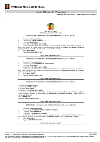 Prefeitura Municipal de Ilheus
Diário Oficial do Município
sexta-feira, 10 de março de 2017 | Ano II - Edição nº 00137 | Caderno 1
ESTADO DA BAHIA
PREFEITURA MUNICIPAL DE ILHÉUS
EXTRATO DO CONTRATO n. 028/2017/DISPENSA DE LICITAÇÃO n. 033/2017
 Contratante: Município de Ilhéus.
 Contratado (a): JOSÉ RANGEL SILVA
 CNPJ/CPF: 060.938.925-49
 CLÁUSULA PRIMEIRA – DO OBJETO
 1.1:Este Termo de Contrato tem como objeto a locação de imóvel sito à Av. Nossa Senhora Aparecida, s/n,
bairro Nossa Senhora da Vitória, Ilhéus/BA, destinado ao funcionamento da garagem para abrigar veículos de
grande porte da Secretaria de Educação, ligada à Secretaria de Educação.
 Valor: R$ 54.000,00
 Vigência: 20/01/2017 a 20/01/2018.
ILHÉUS/BA, 20 de janeiro de 2017.
EXTRATO DO CONTRATO n. 029/2017/DISPENSA DE LICITAÇÃO n. 027/2017
 Contratante: Município de Ilhéus.
 Contratado (a): ALTAMIRANDO DE MATOS LIMA.
 CNPJ/CPF: 017.303.985-53
 CLÁUSULA PRIMEIRA – DO OBJETO
 1.1:Este Termo de Contrato tem como objeto a locação de imóvel sito à Av. Nossa Senhora Aparecida, s/n,
bairro Nossa Senhora da Vitória, Ilhéus/BA, destinado ao funcionamento do depósito da Secretaria de Educação,
ligada à Secretaria de Educação.
 Valor: R$ 78.000,00
 Vigência: 20/01/2017 a 20/01/2018.
ILHÉUS/BA, 20 de janeiro de 2017.
EXTRATO DO CONTRATO n. 030/2017/DISPENSA DE LICITAÇÃO n. 025/2017
 Contratante: Município de Ilhéus.
 Contratado (a): MARIÁ BAHIA
 CNPJ/CPF: 061.141.805-34
 CLÁUSULA PRIMEIRA – DO OBJETO
 1.1: Este Termo de Contrato tem como objeto a locação de imóvel sito à Rua Paraíso, nº 132, Distrito de Banco
Central, Ilhéus/BA, destinado ao funcionamento do alojamento de professores do Banco Central, ligados à
Secretaria de Educação.
 Valor: R$ 7.572,00
 Vigência: 20/01/2017 a 20/01/2018.
ILHÉUS/BA, 20 de janeiro de 2017.
EXTRATO DO CONTRATO n. 031/2017/ DISPENSA DE LICITAÇÃO n. 028/2017
 Contratante: Município de Ilhéus.
 Contratado (a): INSTITUTO EMÍLIA DE BRITO CORREIA
 CNPJ/CPF: 34.432.989/0001-24
 CLÁUSULA PRIMEIRA – DO OBJETO
 1.1:Este Termo de Contrato tem como objeto a locação de imóvel sito à Rua Azul, nº 135, bairro Teotônio
Vilela, Ilhéus/BA, destinado ao funcionamento da Creche Emília de Brito, ligada à Secretaria de Educação.
 Valor: R$ 30.624,00
 Vigência: 20/01/2017 a 20/01/2018.
ILHÉUS/BA, 20 de janeiro de 2017.
Praça J. J. Seabra S/N – Centro | S/N | Centro | Ilhéus-Ba Página 024
Este documento foi assinado digitalmente por SERASA Experian conforme MP n. 2.200-2/2001 de 24/08/2001, que institui a infra-estrutura de Chaves Públicas Brasileira -
ICP - Brasil. Cetificação diigital: D38676851A50CAF05114286A91FBA195
 