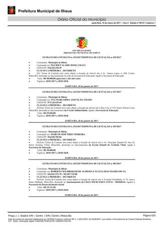Prefeitura Municipal de Ilheus
Diário Oficial do Município
sexta-feira, 10 de março de 2017 | Ano II - Edição nº 00137 | Caderno 1
ESTADO DA BAHIA
PREFEITURA MUNICIPAL DE ILHÉUS
EXTRATO DO CONTRATO n. 032/2017/DISPENSA DE LICITAÇÃO n. 035/2017
 Contratante: Município de Ilhéus.
 Contratado (a): MAURICÍ ALAIDE HOOG CHAUÍ.
 CNPJ/CPF: 518.256.195-49
 CLÁUSULA PRIMEIRA – DO OBJETO
 1.1: Termo de Contrato tem como objeto a locação de imóvel sito à Av. Soares Lopes, n. 840, Centro,
Ilhéus/BA, destinado ao funcionamento da sede da Secretaria de Educação, ligado à Secretaria de Educação.
 Valor: R$ 48.000,00 (quarenta e oito mil reais)
 Vigência: 20/01/2017 a 20/01/2018.
ILHÉUS/BA, 20 de janeiro de 2017.
EXTRATO DO CONTRATO n. 033/2017/DISPENSA DE LICITAÇÃO n. 037/2017
 Contratante: Município de Ilhéus.
 Contratado (a): ANA MARGARIDA ASSUNÇÃO AMADO
 CNPJ/CPF: 073.126.525-49
 CLÁUSULA PRIMEIRA – DO OBJETO
 1.1:Este Termo de Contrato tem como objeto a locação de imóvel sito à Rua Lírio nº 525, bairro Nelson Costa,
Ilhéus/BA, destinado ao funcionamento da Creche Solidariedade, ligada à Secretaria de Educação.
 Valor: R$ 25.020,00
 Vigência: 20/01/2017 a 20/01/2018.
ILHÉUS/BA, 20 de janeiro de 2017.
EXTRATO DO CONTRATO n. 034/2017/DISPENSA DE LICITAÇÃO n. 029/2017
 Contratante: Município de Ilhéus.
 Contratado (a): MARCOS JOSÉ PIRES MOREIRA
 CNPJ/CPF: 954.838.705-06
 CLÁUSULA PRIMEIRA – DO OBJETO
 1.1:Este Termo de Contrato tem como objeto a locação de imóvel sito à Av. Principal, Quadra 02, lote 42,
bairro Teotônio Vilela, Ilhéus/BA, destinado ao funcionamento da Escola Infantil do Teotônio Vilela, ligada à
Secretaria de Educação.
 Valor: R$ 30.000,00
 Vigência: 20/01/2017 a 20/01/2018.
ILHÉUS/BA, 20 de janeiro de 2017.
EXTRATO DO CONTRATO n. 035/2017/DISPENSA DE LICITAÇÃO n. 003/2017
 Contratante: Município de Ilhéus.
 Contratado (a): ROBERTO WILDBERGER DE ALMEIDA E FLÁVIA DIAS SOARES DE SÁ.
 CNPJ/CPF: 026.841.575-70 / 782.507.735-00
 CLÁUSULA PRIMEIRA – DO OBJETO
 1.1:Este Termo de Contrato tem como objeto a locação de imóvel sito à Avenida Uberlândia, nº 55, térreo,
bairro Malhado, Ilhéus/BA, destinado ao funcionamento do CRAS SÓCIO EDUCATIVO - MEDIDAS, ligados à
Secretaria de Desenvolvimento Social.
 Valor: R$ 19.131,60
 Vigência: 20/01/2017 a 20/01/2018.
ILHÉUS/BA, 20 de janeiro de 2017.
Praça J. J. Seabra S/N – Centro | S/N | Centro | Ilhéus-Ba Página 025
Este documento foi assinado digitalmente por SERASA Experian conforme MP n. 2.200-2/2001 de 24/08/2001, que institui a infra-estrutura de Chaves Públicas Brasileira -
ICP - Brasil. Cetificação diigital: D38676851A50CAF05114286A91FBA195
 