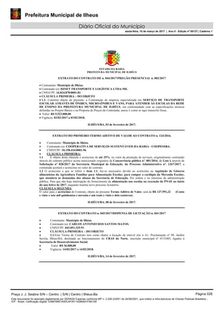 Prefeitura Municipal de Ilheus
Diário Oficial do Município
sexta-feira, 10 de março de 2017 | Ano II - Edição nº 00137 | Caderno 1
ESTADO DA BAHIA
PREFEITURA MUNICIPAL DE ILHÉUS
EXTRATO DO CONTRATO DE n. 044/2017/PREGÃO PRESENCIAL n. 002/2017
 Contratante: Município de Ilhéus.
 Contratado (a): DZSET TRANSPORTE E LOGÍSTICA LTDA-ME.
 CNPJ/CPF: 16.824.878/0001-81
 CLÁUSULA PRIMEIRA – DO OBJETO
 1.1: Constitui objeto do presente, a Contratação de empresa especializada em SERVIÇO DE TRANSPORTE
ESCOLAR ATRAVÉS DE ÔNIBUS, MICRO-ÔNIBUS E VANS, PARA ATENDER ÀS ESCOLAS DA REDE
DE ENSINO DA PREFEITURA MUNICIPAL DE ILHÉUS, em conformidade com as especificações técnicas
definidas no Projeto Básico e na Proposta de Preços da Contratada, anexo l, como se aqui transcrito fosse.
 Valor: R$ 5.523.000,00
 Vigência: 03/02/2017 a 03/02/2018.
ILHÉUS/BA, 03 de fevereiro de 2017.
EXTRATO DO PRIMEIRO TERMO ADITIVO DE VALOR AO CONTRATO n. 124/2016.
 Contratante: Município de Ilhéus.
 Contratado (a): COOPERATIVA DE SERVIÇOS SUSTENTÁVEIS DA BAHIA - COOPESSBA.
 CNPJ/CPF: 10.158.416/0001-96
 CLÁUSULA PRIMEIRA:
1.1 É objeto desta cláusula o acréscimo de até 25%, no valor da prestação de serviços, originalmente contratado
através do contrato público acima mencionado originário da Concorrência pública nº. 001/2016, do Lote l, através de
Solicitação nº 028/2017 da Secretaria Municipal de Educação, do Processo Administrativo nº. 1267/2017, a
contratada aceitará o acréscimo no valor do contrato.
1.2 O acréscimo a que se refere o item 1.1, faz-se necessário devido ao acréscimo na Aquisição de Gêneros
alimentícios da Agricultura Familiar para Alimentação Escolar, para compor o cardápio da Merenda Escolar,
que atenderá as demandas dos alunos da Secretaria de Educação. Por ordem e no interesse da administração
pública. Para que não haja interrupção do fornecimento da alimentação nas escolas na execução do PNAE no início
do ano letivo de 2017, enquanto tramita novo processo licitatório.
CLÁUSULA SEGUNDA:
O valor para o acréscimo do Contrato, objeto do presente Termo Aditivo de Valor, será de R$ 127.591,22 (Cento
e vinte e sete mil quinhentos e noventa e um reais e vinte e dois centavos).
ILHÉUS/BA, 08 de fevereiro de 2017.
EXTRATO DO CONTRATO n. 045/2017/DISPENSA DE LICITAÇÃO n. 041/2017
 Contratante: Município de Ilhéus.
 Contratado (a): CARLOS ANTONIO DOS SANTOS MATOS.
 CNPJ/CPF: 043.051.325-91
 CLÁUSULA PRIMEIRA – DO OBJETO
 1.1:Este Termo de Contrato tem como objeto a locação de imóvel sito à Av. Proclamação nº 09, Jardim
Savóia, Ilhéus/BA, destinado ao funcionamento do CRAS do Norte, inscrição municipal nº 0133485, ligados à
Secretaria de Desenvolvimento Social.
 Valor: R$ 36.000,00
 Vigência: 14/02/2017 a 14/02/2018.
ILHÉUS/BA, 14 de fevereiro de 2017.
Praça J. J. Seabra S/N – Centro | S/N | Centro | Ilhéus-Ba Página 028
Este documento foi assinado digitalmente por SERASA Experian conforme MP n. 2.200-2/2001 de 24/08/2001, que institui a infra-estrutura de Chaves Públicas Brasileira -
ICP - Brasil. Cetificação diigital: D38676851A50CAF05114286A91FBA195
 