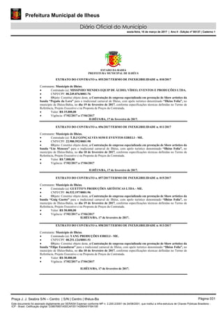 Prefeitura Municipal de Ilheus
Diário Oficial do Município
sexta-feira, 10 de março de 2017 | Ano II - Edição nº 00137 | Caderno 1
ESTADO DA BAHIA
PREFEITURA MUNICIPAL DE ILHÉUS
EXTRATO DO CONTRATO n. 055/2017/TERMO DE INEXIGIBILIDADE n. 010/2017
Contratante: Município de Ilhéus.
 Contratado (a): MISSINHO MENDES EQUIP DE ÁUDIO, VÍDEO, EVENTOS E PRODUÇÕES LTDA.
 CNPJ/CPF: 00.249.876/0001-76
 Objeto: Constitui objeto deste, a Contratação de empresa especializada em prestação de Show artístico da
banda “Pegada da Lora” para o tradicional carnaval de Ilhéus, com apelo turístico denominado “Ilhéus Folia”, no
município de Ilhéus-Bahia, no dia 19 de fevereiro de 2017, conforme especificações técnicas definidas no Termo de
Referência, Projeto Executivo e na Proposta de Preços da Contratada.
 Valor: R$ 15.000,00
 Vigência: 17/02/2017 a 17/04/2017
ILHÉUS/BA, 17 de fevereiro de 2017.
EXTRATO DO CONTRATO n. 056/2017/TERMO DE INEXIGIBILIDADE n. 011/2017
Contratante: Município de Ilhéus.
 Contratado (a): T.D.J GONÇALVES SOM E EVENTOS EIRELI - ME.
 CNPJ/CPF: 22.980.592/0001-98
 Objeto: Constitui objeto deste, a Contratação de empresa especializada em prestação de Show artístico da
banda “Liu Menezes” para o tradicional carnaval de Ilhéus, com apelo turístico denominado “Ilhéus Folia”, no
município de Ilhéus-Bahia, no dia 18 de fevereiro de 2017, conforme especificações técnicas definidas no Termo de
Referência, Projeto Executivo e na Proposta de Preços da Contratada.
 Valor: R$ 7.000,00
 Vigência: 17/02/2017 a 17/04/2017
ILHÉUS/BA, 17 de fevereiro de 2017.
EXTRATO DO CONTRATO n. 057/2017/TERMO DE INEXIGIBILIDADE n. 015/2017
Contratante: Município de Ilhéus.
 Contratado (a): GUETTO’S PRODUÇÕES ARTÍSTICAS LTDA - ME.
 CNPJ/CPF: 06.532.197/0001-96
 Objeto: Constitui objeto deste, a Contratação de empresa especializada em prestação de Show artístico da
banda “Guig Guetto” para o tradicional carnaval de Ilhéus, com apelo turístico denominado “Ilhéus Folia”, no
município de Ilhéus-Bahia, no dia 19 de fevereiro de 2017, conforme especificações técnicas definidas no Termo de
Referência, Projeto Executivo e na Proposta de Preços da Contratada.
 Valor: R$ 50.000,00
 Vigência: 17/02/2017 a 17/04/2017
ILHÉUS/BA, 17 de fevereiro de 2017.
EXTRATO DO CONTRATO n. 058/2017/TERMO DE INEXIGIBILIDADE n. 013/2017
Contratante: Município de Ilhéus.
 Contratado (a): YANG PRODUÇÕES EIRELI - ME.
 CNPJ/CPF: 08.251.124/0001-51
 Objeto: Constitui objeto deste, a Contratação de empresa especializada em prestação de Show artístico da
banda “Filipe Escanduras” para o tradicional carnaval de Ilhéus, com apelo turístico denominado “Ilhéus Folia”, no
município de Ilhéus-Bahia, no dia 18 de fevereiro de 2017, conforme especificações técnicas definidas no Termo de
Referência, Projeto Executivo e na Proposta de Preços da Contratada.
 Valor: R$ 30.000,00
 Vigência: 17/02/2017 a 17/04/2017
ILHÉUS/BA, 17 de fevereiro de 2017.
Praça J. J. Seabra S/N – Centro | S/N | Centro | Ilhéus-Ba Página 031
Este documento foi assinado digitalmente por SERASA Experian conforme MP n. 2.200-2/2001 de 24/08/2001, que institui a infra-estrutura de Chaves Públicas Brasileira -
ICP - Brasil. Cetificação diigital: D38676851A50CAF05114286A91FBA195
 