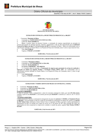 Prefeitura Municipal de Ilheus
Diário Oficial do Município
sexta-feira, 10 de março de 2017 | Ano II - Edição nº 00137 | Caderno 1
ESTADO DA BAHIA
PREFEITURA MUNICIPAL DE ILHÉUS
EXTRATO DO CONTRATO n. 059/2017/PREGÃO PRESENCIAL n. 006/2017
Contratante: Município de Ilhéus.
 Contratado (a): PAZINI SOM LUZ E FESTAS LTDA.
 CNPJ/CPF: 03.611.949/0001-16
 Objeto: Constitui objeto do presente Contrato, a contratação de empresa especializada em prestação de
serviços para locação de estruturas diversas, materiais, equipamentos e mão de obra especializada para o tradicional
Carnaval de Ilhéus, nos dias 17 a 19 de fevereiro de 2017 do município de Ilhéus – Bahia em conformidade com as
especificações definidas no Projeto Básico e na Proposta de Preços da Contratada, anexo l como se aqui transcrito fosse.
 Valor: R$ 474.806,54
 Vigência: 17/02/2017 a 31/12/2017
ILHÉUS/BA, 17 de fevereiro de 2017
EXTRATO DO CONTRATO DE n. 060/2017/PREGÃO PRESENCIAL n. 001/2017
 Contratante: Município de Ilhéus.
 Contratado (a): LFN INFORMÀTICA LTDA-ME.
 CNPJ/CPF: 00.346.580/0001-73
 CLÁUSULA PRIMEIRA – DO OBJETO
 1.1: Constitui objeto do presente, a Contratação de empresa para prestação de serviços de confecção e
impressão de boletos de Imposto Predial e Territorial Urbano (IPTU) 2017, em conformidade com as
especificações técnicas definidas no Projeto Básico e na Proposta de Preços da Contratada, anexo l, como se aqui
transcrito fosse.
 Valor: R$ 20.416,00
 Vigência: 17/02/2017 a 31/12/2017.
ILHÉUS/BA, 17 de fevereiro de 2017.
EXTRATO DO 1º TERMO ADITIVO DE PRAZO AO CONTRATO n. 110/2016.
 Contratante: Município de Ilhéus.
 Contratado (a): MJR CONSTRUTORA LTDA.
 CNPJ/CPF: 07.168.423/0001-64
CLÁUSULA PRIMEIRA:
É objeto do presente Termo o alongamento o prazo de execução contratual do objeto, por mais 03 (três) meses,
contados a partir do dia 02.03.2017, e com término previsto para 02.06.2017. Conforme §1º, Inciso ll, Art. 57, da Lei
8.666/93.
CLÁUSULA SEGUNDA:
É objeto da presente Cláusula a continuação do alongamento do prazo do contrato nº. 110/2016, da Tomada de Preços
nº 004/2016. Essa prorrogação se dará em virtude da necessidade de continuação da vigência do contrato, de reforma
do PSF Nelson Costa, localizado no bairro Nelson Costa, no município de Ilhéus, que após a análise aprofundada do
planejamento da obra, foi emitida nova ordem de serviço em 27 de janeiro de 2017 para retomada das obras, por
superveniência de fato excepcional ou imprevisível, estranho à vontade das partes, segundo Nota Técnica SUOB nº
013/2017.
ILHÉUS-BA, 24 de fevereiro de 2017.
Praça J. J. Seabra S/N – Centro | S/N | Centro | Ilhéus-Ba Página 032
Este documento foi assinado digitalmente por SERASA Experian conforme MP n. 2.200-2/2001 de 24/08/2001, que institui a infra-estrutura de Chaves Públicas Brasileira -
ICP - Brasil. Cetificação diigital: D38676851A50CAF05114286A91FBA195
 