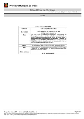 Prefeitura Municipal de Ilheus
Diário Oficial do Município
sexta-feira, 10 de março de 2017 | Ano II - Edição nº 00137 | Caderno 1
Outro
Extrato do Contrato nº 027/2017-S
Contratante Fundo Municipal de Saúde de Ilhéus
Contratado(s) JOSÉ HENRIQUE DE ALMEIDA FILHO - ME
CNPJ : 09.275.938/0001-99
Objeto Tem como Objeto a contratação de Empresa Especializada em
Manutenção preventiva e corretiva de hardware, administração em
software, manutenção de servidores, cartão de acesso online e
gerenciamento para funcionamento do cartão sus, Conforme DS
031/2017. conforme DECRETO nº 018/2017 o qual se refere a situação
emergencial no âmbito desta Secretaria de Saúde (Art.24, IV da Lei
8666/93)Processo Administrativo 914/2017.
Vigência 30 de JANEIRO de 2017 e término no dia 31 de MARÇO de 2017
Valor Pela execução dos serviços ora avençados, o CONTRATANTE pagará
a quantia de R$ 20.000,00(VINTE mil reais) correspondente ao valor
global total do presente contrato
Data de Assinatura
30 de janeiro de 2017
Praça J. J. Seabra S/N – Centro | S/N | Centro | Ilhéus-Ba Página 004
Este documento foi assinado digitalmente por SERASA Experian conforme MP n. 2.200-2/2001 de 24/08/2001, que institui a infra-estrutura de Chaves Públicas Brasileira -
ICP - Brasil. Cetificação diigital: 81671636C94B50184B2F182F98F6762A
Prefeitura Municipal de Ilheus
Diário Oficial do Município
sexta-feira, 10 de março de 2017 | Ano II - Edição nº 00137 | Caderno 1
 