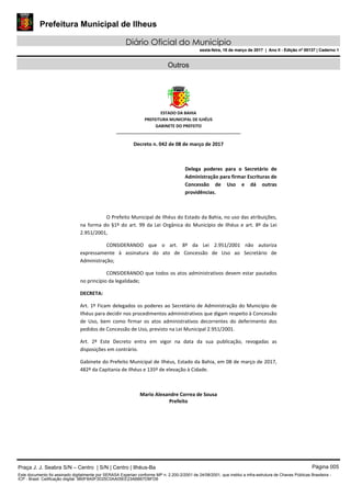 Prefeitura Municipal de Ilheus
Diário Oficial do Município
sexta-feira, 10 de março de 2017 | Ano II - Edição nº 00137 | Caderno 1
Outros
ESTADO DA BAHIA
PREFEITURA MUNICIPAL DE ILHÉUS
GABINETE DO PREFEITO
______________________________________________________
Decreto n. 042 de 08 de março de 2017
Delega poderes para o Secretário de
Administração para firmar Escrituras de
Concessão de Uso e dá outras
providências.
O Prefeito Municipal de Ilhéus do Estado da Bahia, no uso das atribuições,
na forma do §1º do art. 99 da Lei Orgânica do Município de Ilhéus e art. 8º da Lei
2.951/2001,
CONSIDERANDO que o art. 8º da Lei 2.951/2001 não autoriza
expressamente à assinatura do ato de Concessão de Uso ao Secretário de
Administração;
CONSIDERANDO que todos os atos administrativos devem estar pautados
no princípio da legalidade;
DECRETA:
Art. 1º Ficam delegados os poderes ao Secretário de Administração do Município de
Ilhéus para decidir nos procedimentos administrativos que digam respeito à Concessão
de Uso, bem como firmar os atos administrativos decorrentes do deferimento dos
pedidos de Concessão de Uso, previsto na Lei Municipal 2.951/2001.
Art. 2º Este Decreto entra em vigor na data da sua publicação, revogadas as
disposições em contrário.
Gabinete do Prefeito Municipal de Ilhéus, Estado da Bahia, em 08 de março de 2017,
482º da Capitania de Ilhéus e 135º de elevação à Cidade.
Mario Alexandre Correa de Sousa
Prefeito
Praça J. J. Seabra S/N – Centro | S/N | Centro | Ilhéus-Ba Página 005
Este documento foi assinado digitalmente por SERASA Experian conforme MP n. 2.200-2/2001 de 24/08/2001, que institui a infra-estrutura de Chaves Públicas Brasileira -
ICP - Brasil. Cetificação diigital: 9B0F8A0F3D25C0AA05EE23ABB67DBFD6
Prefeitura Municipal de Ilheus
Diário Oficial do Município
sexta-feira, 10 de março de 2017 | Ano II - Edição nº 00137 | Caderno 1
 