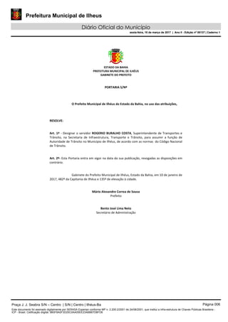 Prefeitura Municipal de Ilheus
Diário Oficial do Município
sexta-feira, 10 de março de 2017 | Ano II - Edição nº 00137 | Caderno 1
ESTADO DA BAHIA
PREFEITURA MUNICIPAL DE ILHÉUS
GABINETE DO PREFEITO
PORTARIA S/Nº
O Prefeito Municipal de Ilhéus do Estado da Bahia, no uso das atribuições,
RESOLVE:
Art. 1º - Designar o servidor ROGERIO BURALHO COSTA, Superintendente de Transportes e
Trânsito, na Secretaria de Infraestrutura, Transporte e Trânsito, para assumir a função de
Autoridade de Trânsito no Município de Ilhéus, de acordo com as normas do Código Nacional
de Trânsito.
Art. 2º- Esta Portaria entra em vigor na data da sua publicação, revogadas as disposições em
contrário.
Gabinete do Prefeito Municipal de Ilhéus, Estado da Bahia, em 10 de janeiro de
2017, 482º da Capitania de Ilhéus e 135º de elevação à cidade.
Mário Alexandre Correa de Sousa
Prefeito
Bento José Lima Neto
Secretário de Administração
Praça J. J. Seabra S/N – Centro | S/N | Centro | Ilhéus-Ba Página 006
Este documento foi assinado digitalmente por SERASA Experian conforme MP n. 2.200-2/2001 de 24/08/2001, que institui a infra-estrutura de Chaves Públicas Brasileira -
ICP - Brasil. Cetificação diigital: 9B0F8A0F3D25C0AA05EE23ABB67DBFD6
Prefeitura Municipal de Ilheus
Diário Oficial do Município
sexta-feira, 10 de março de 2017 | Ano II - Edição nº 00137 | Caderno 1
 