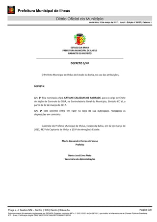 Prefeitura Municipal de Ilheus
Diário Oficial do Município
sexta-feira, 10 de março de 2017 | Ano II - Edição nº 00137 | Caderno 1
ESTADO DA BAHIA
PREFEITURA MUNICIPAL DE ILHÉUS
GABINETE DO PREFEITO
______________________________________________________
DECRETO S/Nº
O Prefeito Municipal de Ilhéus do Estado da Bahia, no uso das atribuições,
DECRETA:
Art. 1º Fica nomeada a Sra. KATIANE CALAZANS DE ANDRADE, para o cargo de Chefe
de Seção de Controle do SIGA, na Controladoria Geral do Município, Símbolo CC VI, a
partir de 02 de março de 2017.
Art. 2º Este Decreto entra em vigor na data da sua publicação, revogadas as
disposições em contrário.
Gabinete do Prefeito Municipal de Ilhéus, Estado da Bahia, em 02 de março de
2017, 482º da Capitania de Ilhéus e 135º de elevação à Cidade.
Mario Alexandre Correa de Sousa
Prefeito
Bento José Lima Neto
Secretário de Administração
Praça J. J. Seabra S/N – Centro | S/N | Centro | Ilhéus-Ba Página 008
Este documento foi assinado digitalmente por SERASA Experian conforme MP n. 2.200-2/2001 de 24/08/2001, que institui a infra-estrutura de Chaves Públicas Brasileira -
ICP - Brasil. Cetificação diigital: 9B0F8A0F3D25C0AA05EE23ABB67DBFD6
Prefeitura Municipal de Ilheus
Diário Oficial do Município
sexta-feira, 10 de março de 2017 | Ano II - Edição nº 00137 | Caderno 1
 