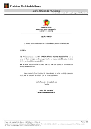 Prefeitura Municipal de Ilheus
Diário Oficial do Município
sexta-feira, 10 de março de 2017 | Ano II - Edição nº 00137 | Caderno 1
ESTADO DA BAHIA
PREFEITURA MUNICIPAL DE ILHÉUS
GABINETE DO PREFEITO
______________________________________________________
DECRETO S/Nº
O Prefeito Municipal de Ilhéus do Estado da Bahia, no uso das atribuições,
DECRETA:
Art. 1º Fica nomeada a Sra. RITA MARCIA AMORIM MENDES KRUSCHEWSKY, para o
cargo de Chefe de Seção de Alimentação Escolar, na Secretaria de Educação, Símbolo
CC VI, a partir de 03 de março de 2017.
Art. 2º Este Decreto entra em vigor na data da sua publicação, revogadas as
disposições em contrário.
Gabinete do Prefeito Municipal de Ilhéus, Estado da Bahia, em 03 de março de
2017, 482º da Capitania de Ilhéus e 135º de elevação à Cidade.
Mario Alexandre Correa de Sousa
Prefeito
Bento José Lima Neto
Secretário de Administração
Praça J. J. Seabra S/N – Centro | S/N | Centro | Ilhéus-Ba Página 009
Este documento foi assinado digitalmente por SERASA Experian conforme MP n. 2.200-2/2001 de 24/08/2001, que institui a infra-estrutura de Chaves Públicas Brasileira -
ICP - Brasil. Cetificação diigital: 9B0F8A0F3D25C0AA05EE23ABB67DBFD6
Prefeitura Municipal de Ilheus
Diário Oficial do Município
sexta-feira, 10 de março de 2017 | Ano II - Edição nº 00137 | Caderno 1
 