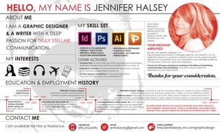 HELLO, MY NAME IS JENNIFER HALSEY
ABOUT ME
My business
philosophy
(and my personal
feeling about the
purpose of
design) is pretty well
summed up in my
tagline:
YOUR MESSAGE.
AMPLIFIED.
My role, as a graphic designer, is to
take whatever your mission or message might be, and amplify it. It is my
belief that beauty is a powerful motivator, and I love to create beautiful
designs that successfully carry your message to your intended audience
with precision, balance, clarity and elegance.
I have over 20 years experience working in the fields of advertising,
communication and marketing. I'd love to bring my skills and
experience to your organization.
Thanks for your consideration.
EDUCATION & EMPLOYMENT HISTORY
1991 - 1993
Conversational
English Teacher
Seoul, South Korea
1991
Graduated from
Andrews University,
Berrien Springs, MI
BA English; Minor in Studio Art
1994 - 1996
JohnsonRauhoff, Stevensville, MI
Began as proofreader, worked my way to
Art Director. Client list: Meijer stores, Glucerna,
Johnson Controls, Sam's Club
1996 - 2000
FREELANCE Graphic Designer
Continued to work for JohnsonRauhoff as
a freelance graphic designer/illustrator/
art director 2000 - 2002
Cornerstone Alliance, Benton Harbor, MI Communications
& marketing assistant: event planning and organization,
writing articles, designing publications, ads, presentations
& invitations for economic development agency
2002 - present
FREELANCE Graphic Designer Continued to work for Cornerstone Alliance as a freelance graphic designer,
designing publications, ads, brochures, presentations, mailers, and other marketing materials.
Additional clients: Endeavor Center for Youth & Community, Halsey Family Chiropractic, Health Department of
Northwest Michigan, Rock@Science, Stress: Beyond Coping, Village of Edmore, Harbor of Hope Inner City Ministry
MY WORK HISTORY REFLECTS MY PASSION FOR SERVING NON-PROFIT, RELIGIOUS
AND COMMUNITY ORGANIZATIONS, AS WELL AS ESTABLISHING LONG-TERM (OFTEN
DECADES LONG), MUTUALLY BENEFICIAL WORKING RELATIONSHIPS WITH MY CLIENTS.
CONTACT ME
cell phone
989.304.6085
email
jenhalsey95@gmail.com@
online portfolio
http://jenhalsey95.wix.com/graphicdesignI am available for hire or freelance.
I AM A GRAPHIC DESIGNER
& A WRITER WITH A DEEP
PASSION FOR TRULY STELLAR
COMMUNICATION.
MY SKILL SET
• CREATIVE & COLLABORATIVE
• FRIENDLY, TEAM PLAYER
• WRITTEN & VERBAL SKILLS
• GOOD TIME MANAGEMENT
• RESPONSIBLE & DEPENDABLE
• POSITIVE ATTITUDE
• MOTIVATED, SELF-DIRECTED
• PERFECTIONIST
MY INTERESTS OTHER ACTIVITIES
• Volunteer/Tutor for HOSTS (Help One Child To Succeed) Mentoring Program,
reading  language arts for grade school children in Benton Harbor, MI
• Featured Co-Exhibitor in the Mendel Exhibition Hall, Herbert D. Mendel
Arts  Commerce Building, Benton Harbor, MI
• Pro Bono design  consultation for non-profit organizations:
The Lion  The Lamb project and CyberWatch 911
 