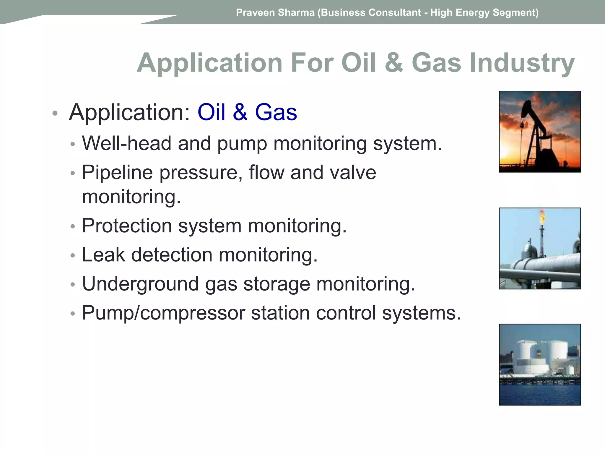 • Application: Oil & Gas
• Well-head and pump monitoring system.
• Pipeline pressure, flow and valve
monitoring.
• Protection system monitoring.
• Leak detection monitoring.
• Underground gas storage monitoring.
• Pump/compressor station control systems.
Application For Oil & Gas Industry
Praveen Sharma (Business Consultant - High Energy Segment)
 